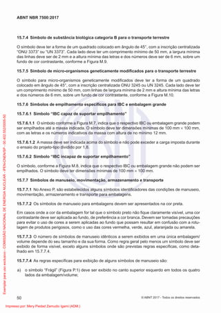 15.7.4 Símbolo de substância biológica categoria B para o transporte terrestre
O símbolo deve ter a forma de um quadrado colocado em ângulo de 45°, com a inscrição centralizada
“ONU 3373” ou “UN 3373”. Cada lado deve ter um comprimento mínimo de 50 mm, a largura mínima
das linhas deve ser de 2 mm e a altura mínima das letras e dos números deve ser de 6 mm, sobre um
fundo de cor contrastante, conforme a Figura M.9.
15.7.5 Símbolo de micro-organismos geneticamente modiﬁcados para o transporte terrestre
O símbolo para micro-organismos geneticamente modiﬁcados deve ter a forma de um quadrado
colocado em ângulo de 45°, com a inscrição centralizada ONU 3245 ou UN 3245. Cada lado deve ter
um comprimento mínimo de 50 mm, com linhas de largura mínima de 2 mm e altura mínima das letras
e dos números de 6 mm, sobre um fundo de cor contrastante, conforme a Figura M.10.
15.7.6 Símbolos de empilhamento especíﬁcos para IBC e embalagem grande
15.7.6.1 Símbolo “IBC capaz de suportar empilhamento”
15.7.6.1.1 O símbolo conforme a Figura M.7, indica que o respectivo IBC ou embalagem grande podem
ser empilhados até a massa indicada. O símbolo deve ter dimensões mínimas de 100 mm × 100 mm,
com as letras e os números indicativos da massa com altura de no mínimo 12 mm.
15.7.6.1.2 A massa deve ser indicada acima do símbolo e não pode exceder a carga imposta durante
o ensaio do projeto-tipo dividido por 1,8.
15.7.6.2 Símbolo “IBC incapaz de suportar empilhamento”
O símbolo, conforme a Figura M.8, indica que o respectivo IBC ou embalagem grande não podem ser
empilhados. O símbolo deve ter dimensões mínimas de 100 mm × 100 mm.
15.7.7 Símbolos de manuseio, movimentação, armazenamento e transporte
15.7.7.1 No Anexo P, são estabelecidos alguns símbolos identiﬁcadores das condições de manuseio,
movimentação, armazenamento e transporte para embalagens.
15.7.7.2 Os símbolos de manuseio para embalagens devem ser apresentados na cor preta.
Em casos onde a cor da embalagem for tal que o símbolo preto não ﬁque claramente visível, uma cor
contrastante deve ser aplicada ao fundo, de preferência a cor branca. Devem ser tomadas precauções
para evitar o uso de cores a serem aplicadas ao fundo que possam resultar em confusão com a rotu-
lagem de produtos perigosos, como o uso das cores vermelha, verde, azul, alaranjada ou amarela.
15.7.7.3 O número de símbolos de manuseio idênticos a serem exibidos em uma única embalagem/
volume depende do seu tamanho e da sua forma. Como regra geral pelo menos um símbolo deve ser
exibido de forma visível, exceto alguns símbolos onde são previstas regras especíﬁcas, como deta-
lhado em 15.7.7.4.
15.7.7.4 As regras especíﬁcas para exibição de alguns símbolos de manuseio são:
a) o símbolo “Frágil” (Figura P.1) deve ser exibido no canto superior esquerdo em todos os quatro
lados da embalagem/volume;
50
ABNT NBR 7500:2017
© ABNT 2017 - Todos os direitos reservados
Exemplar
para
uso
exclusivo
-
COMISSÃO
NACIONAL
DE
ENERGIA
NUCLEAR
-
IPEN-CNEN/SP
-
00.402.552/0005-50
Impresso por: Mery Piedad Zamudio Igami (ADM.)
 