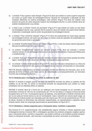 b) o símbolo “Face superior nesta direção” (Figura P.2) deve ser exibido no canto superior esquerdo
em todos os quatro lados da embalagem/volume. Quando for necessária a aplicação de dois
símbolos diferentes na mesma embalagem, este símbolo (Figura P.2) deve ser exibido mais
próximo da quina do canto esquerdo superior da embalagem/volume e o outro símbolo deve ser
exibido imediatamente à sua direita;
c) o ideal é que o símbolo “Centro de gravidade” (Figura P.7) seja exibido em todos os seis lados
da embalagem/volume, mas, quando não for possível, deve ser exibido nas quatro faces laterais,
mostrando a localização real do centro de gravidade da embalagem/volume;
d) o símbolo “Fixar conforme indicado” (Figura P.11) deve ser posicionado em duas faces opostas
da embalagem/volume, de modo que ele esteja no campo visual do operador da empilhadeira ao
se aproximar para iniciar a operação;
e) no símbolo “Empilhamento máximo em massa” (Figura P.13), o valor da massa máxima (kg) permi-
tida para empilhamento deve ser indicado;
f) no símbolo “Empilhamento máximo por número” (Figura P.14), deve ser indicado o número
máximo (campo “n”) de embalagem/volume com as mesmas dimensões e massa permitidas para
o empilhamento;
g) o símbolo “Içar aqui” (Figura P.16) deve ser colocado em pelo menos duas faces opostas da emba-
lagem, exatamente onde devem ser aﬁxados os dispositivos para içamento;
h) no símbolo “Limites de temperatura” (Figura P.17), deve ser indicada a temperatura ou a faixa de
temperatura-limite dentro das quais a embalagem/volume deve ser armazenada ou manuseada.
15.7.7.5 Atenção especial deve ser dada à aplicação correta dos símbolos de manuseio, pois, se for
aplicada de forma errônea, pode levar a erros de interpretação e, consequentemente, ao manuseio
incorreto das embalagens/volumes.
15.7.8 Símbolo para o transporte de pilhas ou baterias de lítio
15.7.8.1 O símbolo é exigido quando se tratar de transporte terrestre de pilhas ou baterias de lítio
metálico ou de íon lítio, ou ainda no transporte terrestre de equipamentos que contém ou estão
embalados com as referidas pilhas ou baterias.
15.7.8.2 O símbolo deve ter a forma de um retângulo com borda tracejada na cor vermelha, com
dimensões mínimas de 120 mm de comprimento por 110 mm de altura e a largura mínima da borda
tracejada deve ser 5 mm. O pictograma (grupo de baterias, uma daniﬁcada e emitindo chamas) deve
ser na cor preta em fundo branco ou de cor contrastante. Caso o tamanho do volume assim exigir, as
dimensões do símbolo podem ser reduzidas para não menos que 105 mm de comprimento por 74 mm
de altura. Quando as dimensões não estiverem especiﬁcadas, as características e aspectos desse
símbolo devem estar em proporção aproximada às apresentadas na Figura M.11.
15.7.9 Símbolos e rótulos especiais para o transporte aéreo, marítimo e aquaviário
Nos Anexos N e O, respectivamente, são estabelecidos alguns símbolos e rótulos especiais para
embalagens/volumes (inclusive IBC e embalagens grandes) de produtos perigosos exigidos apenas
para o transporte aéreo, marítimo e aquaviário, que podem continuar a ser exibidos quando transpor-
tados no transporte terrestre, não havendo a necessidade de serem removidos ou encobertos.
51
ABNT NBR 7500:2017
© ABNT 2017 - Todos os direitos reservados
Exemplar
para
uso
exclusivo
-
COMISSÃO
NACIONAL
DE
ENERGIA
NUCLEAR
-
IPEN-CNEN/SP
-
00.402.552/0005-50
Impresso por: Mery Piedad Zamudio Igami (ADM.)
 