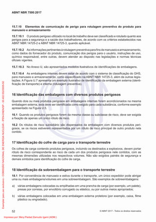 15.7.10 Elementos de comunicação de perigo para rotulagem preventiva do produto para
manuseio e armazenamento
15.7.10.1 O produto perigoso utilizado no local de trabalho deve ser classiﬁcado e rotulado quanto aos
perigos para a segurança e a saúde dos trabalhadores, de acordo com os critérios estabelecidos nas
ABNT NBR 14725-2 e ABNT NBR 14725-3, quando aplicável.
15.7.10.2 Asinformaçõespertinentesàrotulagempreventivaparaﬁnsdemanuseioearmazenamento,
como dados do fornecedor do produto, comunicação dos perigos para o usuário, instruções de uso,
químico responsável, entre outras, devem atender ao disposto nas legislações e normas técnicas
oﬁciais vigentes.
15.7.10.3 No Anexo U, são apresentados modelos ilustrativos de identiﬁcações de embalagens.
15.7.10.4 As embalagens internas devem estar de acordo com o sistema de classiﬁcação do GHS,
para manuseio e armazenamento, como especiﬁcado na ABNT NBR 14725-3, além de outras legis-
lações. A Figura U.7 apresenta um exemplo ilustrativo de identiﬁcação da embalagem externa (identi-
ﬁcação de transporte) e interna (rotulagem preventiva).
16 Identiﬁcação das embalagens com diversos produtos perigosos
Quando dois ou mais produtos perigosos em embalagens internas forem acondicionados na mesma
embalagem externa, esta deve ser identiﬁcada como exigido para cada substância, conforme exemplo
apresentado na Figura U.5.
16.1 Quando os produtos perigosos forem da mesma classe ou subclasse de risco, deve ser exigida
a ﬁxação de apenas um único rótulo de risco.
16.2 Os rótulos de risco subsidiário são dispensados da embalagem com diversos produtos peri-
gosos, se os riscos estiverem representados por um rótulo de risco principal de outro produto nela
contido.
17 Identiﬁcação do cofre de carga para o transporte terrestre
Os cofres de carga contendo produtos perigosos, incluindo os destinados a explosivos, devem portar
rótulo de risco correspondente ao risco de cada um dos produtos perigosos nele contidos, com as
mesmas dimensões utilizadas nos respectivos volumes. Não são exigidos painéis de segurança e
demais símbolos para identiﬁcação do cofre de carga.
18 Identiﬁcação da sobreembalagem para o transporte terrestre
18.1 Por conveniência de manuseio e estiva durante o transporte, um único expedidor pode abrigar
uma ou mais embalagens/volumes em uma sobreembalagem. São exemplos de sobreembalagens:
a) várias embalagens colocadas ou empilhadas em uma prancha de carga (por exemplo, um palete),
presas por correias, por envoltório corrugado ou elástico, ou por outros meios apropriados;
b) várias embalagens colocadas em uma embalagem externa protetora (por exemplo, caixa, ﬁlme
plástico ou engradado).
52
ABNT NBR 7500:2017
© ABNT 2017 - Todos os direitos reservados
Exemplar
para
uso
exclusivo
-
COMISSÃO
NACIONAL
DE
ENERGIA
NUCLEAR
-
IPEN-CNEN/SP
-
00.402.552/0005-50
Impresso por: Mery Piedad Zamudio Igami (ADM.)
 