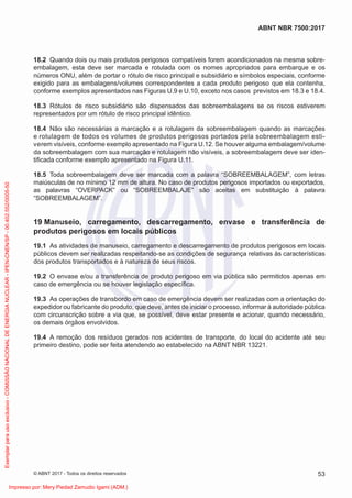 18.2 Quando dois ou mais produtos perigosos compatíveis forem acondicionados na mesma sobre-
embalagem, esta deve ser marcada e rotulada com os nomes apropriados para embarque e os
números ONU, além de portar o rótulo de risco principal e subsidiário e símbolos especiais, conforme
exigido para as embalagens/volumes correspondentes a cada produto perigoso que ela contenha,
conforme exemplos apresentados nas Figuras U.9 e U.10, exceto nos casos previstos em 18.3 e 18.4.
18.3 Rótulos de risco subsidiário são dispensados das sobreembalagens se os riscos estiverem
representados por um rótulo de risco principal idêntico.
18.4 Não são necessárias a marcação e a rotulagem da sobreembalagem quando as marcações
e rotulagem de todos os volumes de produtos perigosos portados pela sobreembalagem esti-
verem visíveis, conforme exemplo apresentado na Figura U.12. Se houver alguma embalagem/volume
da sobreembalagem com sua marcação e rotulagem não visíveis, a sobreembalagem deve ser iden-
tiﬁcada conforme exemplo apresentado na Figura U.11.
18.5 Toda sobreembalagem deve ser marcada com a palavra “SOBREEMBALAGEM”, com letras
maiúsculas de no mínimo 12 mm de altura. No caso de produtos perigosos importados ou exportados,
as palavras “OVERPACK” ou “SOBREEMBALAJE” são aceitas em substituição à palavra
“SOBREEMBALAGEM”.
19 Manuseio, carregamento, descarregamento, envase e transferência de
produtos perigosos em locais públicos
19.1 As atividades de manuseio, carregamento e descarregamento de produtos perigosos em locais
públicos devem ser realizadas respeitando-se as condições de segurança relativas às características
dos produtos transportados e à natureza de seus riscos.
19.2 O envase e/ou a transferência de produto perigoso em via pública são permitidos apenas em
caso de emergência ou se houver legislação especíﬁca.
19.3 As operações de transbordo em caso de emergência devem ser realizadas com a orientação do
expedidor ou fabricante do produto, que deve, antes de iniciar o processo, informar à autoridade pública
com circunscrição sobre a via que, se possível, deve estar presente e acionar, quando necessário,
os demais órgãos envolvidos.
19.4 A remoção dos resíduos gerados nos acidentes de transporte, do local do acidente até seu
primeiro destino, pode ser feita atendendo ao estabelecido na ABNT NBR 13221.
53
ABNT NBR 7500:2017
© ABNT 2017 - Todos os direitos reservados
Exemplar
para
uso
exclusivo
-
COMISSÃO
NACIONAL
DE
ENERGIA
NUCLEAR
-
IPEN-CNEN/SP
-
00.402.552/0005-50
Impresso por: Mery Piedad Zamudio Igami (ADM.)
 