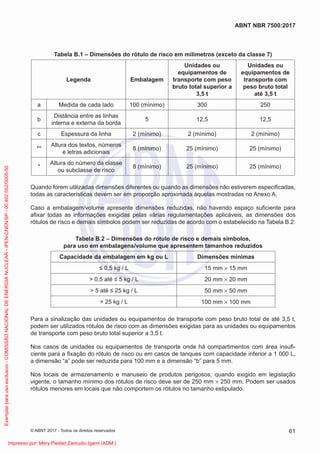 Tabela B.1 – Dimensões do rótulo de risco em milímetros (exceto da classe 7)
Legenda Embalagem
Unidades ou
equipamentos de
transporte com peso
bruto total superior a
3,5 t
Unidades ou
equipamentos de
transporte com
peso bruto total
até 3,5 t
a Medida de cada lado 100 (mínimo) 300 250
b
Distância entre as linhas
interna e externa da borda
5 12,5 12,5
c Espessura da linha 2 (mínimo) 2 (mínimo) 2 (mínimo)
**
Altura dos textos, números
e letras adicionais
8 (mínimo) 25 (mínimo) 25 (mínimo)
*
Altura do número da classe
ou subclasse de risco
8 (mínimo) 25 (mínimo) 25 (mínimo)
Quando forem utilizadas dimensões diferentes ou quando as dimensões não estiverem especiﬁcadas,
todas as características devem ser em proporção aproximada àquelas mostradas no Anexo A.
Caso a embalagem/volume apresente dimensões reduzidas, não havendo espaço suﬁciente para
aﬁxar todas as informações exigidas pelas várias regulamentações aplicáveis, as dimensões dos
rótulos de risco e demais símbolos podem ser reduzidas de acordo com o estabelecido na Tabela B.2:
Tabela B.2 – Dimensões do rótulo de risco e demais símbolos,
para uso em embalagens/volume que apresentem tamanhos reduzidos
Capacidade da embalagem em kg ou L Dimensões mínimas
≤ 0,5 kg / L 15 mm × 15 mm
> 0,5 até ≤ 5 kg / L 20 mm × 20 mm
> 5 até ≤ 25 kg / L 50 mm × 50 mm
> 25 kg / L 100 mm × 100 mm
Para a sinalização das unidades ou equipamentos de transporte com peso bruto total de até 3,5 t,
podem ser utilizados rótulos de risco com as dimensões exigidas para as unidades ou equipamentos
de transporte com peso bruto total superior a 3,5 t.
Nos casos de unidades ou equipamentos de transporte onde há compartimentos com área insuﬁ-
ciente para a ﬁxação do rótulo de risco ou em casos de tanques com capacidade inferior a 1 000 L,
a dimensão “a” pode ser reduzida para 100 mm e a dimensão “b” para 5 mm.
Nos locais de armazenamento e manuseio de produtos perigosos, quando exigido em legislação
vigente, o tamanho mínimo dos rótulos de risco deve ser de 250 mm × 250 mm. Podem ser usados
rótulos menores em locais que não comportem os rótulos no tamanho estipulado.
61
ABNT NBR 7500:2017
© ABNT 2017 - Todos os direitos reservados
Exemplar
para
uso
exclusivo
-
COMISSÃO
NACIONAL
DE
ENERGIA
NUCLEAR
-
IPEN-CNEN/SP
-
00.402.552/0005-50
Impresso por: Mery Piedad Zamudio Igami (ADM.)
 