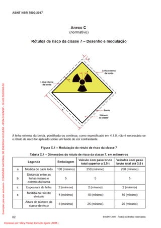 A n e x o C
( n or m ati v o)
R ót ul o s d e ri s c o d a cl a s s e 7 – D e s e n h o e m o d ul a ç ã o
Li n h a i nt er n a
d a b or d a
Li n h a e xt er n a
d a b or d a
x
N ú m er o
d a cl a s s e
b
c
a
B or d a
R A DI O ATI V O
7
A li n h a e xt er n a d a b or d a, p o ntil h a d a o u c o ntí n u a, c o m o e s p e ci ﬁ c a d o e m 4. 1. 8, n ã o é n e c e s s ári a s e
o r ót ul o d e ri s c o f or a pli c a d o s o br e u m f u n d o d e c or c o ntr a st a n t e.
Fi g ur a C. 1 – M o d ul a ç ã o d o r ót ul o d e ri s c o d a cl a s s e 7
T a b el a C. 1 – Di m e n s õ e s d o r ót ul o d e ri s c o d a cl a s s e 7, e m milí m etr o s
L e g e n d a E m b al a g e m
V eí c ul o c o m p e s o br ut o
t ot al s u p eri or a 3, 5 t
V eí c ul o s c o m p e s o
br ut o t ot al at é 3, 5 t
a M e di d a d e c a d a l a d o 1 0 0 ( mí ni m o) 2 5 0 ( mí ni m o) 2 5 0 ( mí ni m o)
b
Di st â n ci a e ntr e a s
li n h a s i nt er n a e
e xt er n a d a b or d a
5 5 5
c E s p e s s ur a d a li n h a 2 ( mí ni m o) 2 ( mí ni m o) 2 ( mí ni m o)
x
M e di d a d o r ai o d o
sí m b ol o
4 ( mí ni m o) 1 0 ( mí ni m o) 1 0 ( mí ni m o)
Alt ur a d o n ú m er o d a
cl a s s e d e ri s c o
8 ( mí ni m o) 2 5 ( mí ni m o) 2 5 ( mí ni m o)
6 2
A B N T N B R 7 5 0 0: 2 0 1 7
© A B N T 2 0 1 7 - To d o s o s dir eit o s r e s er v a d o s
Exemplar
para
uso
exclusivo
-
COMISSÃO
NACIONAL
DE
ENERGIA
NUCLEAR
-
IPEN-CNEN/SP
-
00.402.552/0005-50
Impresso por: Mery Piedad Zamudio Igami (ADM.)
 