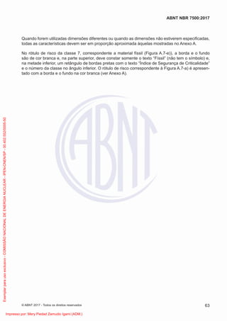 Quando forem utilizadas dimensões diferentes ou quando as dimensões não estiverem especiﬁcadas,
todas as características devem ser em proporção aproximada àquelas mostradas no Anexo A.
No rótulo de risco da classe 7, correspondente a material físsil (Figura A.7-e)), a borda e o fundo
são de cor branca e, na parte superior, deve constar somente o texto “Físsil” (não tem o símbolo) e,
na metade inferior, um retângulo de bordas pretas com o texto “Índice de Segurança de Criticalidade”
e o número da classe no ângulo inferior. O rótulo de risco correspondente à Figura A.7-a) é apresen-
tado com a borda e o fundo na cor branca (ver Anexo A).
63
ABNT NBR 7500:2017
© ABNT 2017 - Todos os direitos reservados
Exemplar
para
uso
exclusivo
-
COMISSÃO
NACIONAL
DE
ENERGIA
NUCLEAR
-
IPEN-CNEN/SP
-
00.402.552/0005-50
Impresso por: Mery Piedad Zamudio Igami (ADM.)
 
