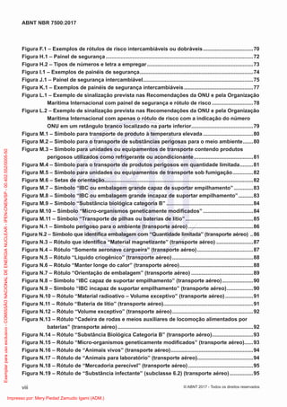 Figura F.1 – Exemplos de rótulos de risco intercambiáveis ou dobráveis..................................70
Figura H.1 – Painel de segurança ....................................................................................................72
Figura H.2 – Tipos de números e letra a empregar........................................................................73
Figura I.1 – Exemplos de painéis de segurança.............................................................................74
Figura J.1 – Painel de segurança intercambiável...........................................................................75
Figura K.1 – Exemplos de painéis de segurança intercambiáveis...............................................77
Figura L.1 – Exemplo de sinalização prevista nas Recomendações da ONU e pela Organização
Marítima Internacional com painel de segurança e rótulo de risco ............................78
Figura L.2 – Exemplo de sinalização prevista nas Recomendações da ONU e pela Organização
Marítima Internacional com apenas o rótulo de risco com a indicação do número
ONU em um retângulo branco localizado na parte inferior..........................................79
Figura M.1 – Símbolo para transporte de produto à temperatura elevada ..................................80
Figura M.2 – Símbolo para o transporte de substâncias perigosas para o meio ambiente.......80
Figura M.3 – Símbolo para unidades ou equipamentos de transporte contendo produtos
perigosos utilizados como refrigerante ou acondicionante ........................................81
Figura M.4 – Símbolo para o transporte de produtos perigosos em quantidade limitada.........81
Figura M.5 – Símbolo para unidades ou equipamentos de transporte sob fumigação..............82
Figura M.6 – Setas de orientação.....................................................................................................82
Figura M.7 – Símbolo “IBC ou embalagem grande capaz de suportar empilhamento” .............83
Figura M.8 – Símbolo “IBC ou embalagem grande incapaz de suportar empilhamento”..........83
Figura M.9 – Símbolo “Substância biológica categoria B” ...........................................................84
Figura M.10 – Símbolo “Micro-organismos geneticamente modiﬁcados” ..................................84
Figura M.11 – Símbolo “Transporte de pilhas ou baterias de lítio”..............................................85
Figura N.1 – Símbolo perigoso para o ambiente (transporte aéreo) ............................................86
Figura N.2 – Símbolo que identiﬁca embalagem com “Quantidade limitada” (transporte aéreo) ..86
Figura N.3 – Rótulo que identiﬁca “Material magnetizante” (transporte aéreo) .........................87
Figura N.4 – Rótulo “Somente aeronave cargueira” (transporte aéreo)......................................87
Figura N.5 – Rótulo “Líquido criogênico” (transporte aéreo).......................................................88
Figura N.6 – Rótulo “Manter longe do calor” (transporte aéreo)..................................................88
Figura N.7 – Rótulo “Orientação de embalagem” (transporte aéreo) ..........................................89
Figura N.8 – Símbolo “IBC capaz de suportar empilhamento” (transporte aéreo).....................90
Figura N.9 – Símbolo “IBC incapaz de suportar empilhamento” (transporte aéreo)..................90
Figura N.10 – Rótulo “Material radioativo – Volume exceptivo” (transporte aéreo)...................91
Figura N.11 – Rótulo “Bateria de lítio” (transporte aéreo).............................................................91
Figura N.12 – Rótulo “Volume exceptivo” (transporte aéreo).......................................................92
Figura N.13 – Rótulo “Cadeira de rodas e meios auxiliares de locomoção alimentados por
baterias” (transporte aéreo)............................................................................................92
Figura N.14 – Rótulo “Substância Biológica Categoria B” (transporte aéreo)............................93
Figura N.15 – Rótulo “Micro-organismos geneticamente modiﬁcados” (transporte aéreo)......93
Figura N.16 – Rótulo de “Animais vivos” (transporte aéreo)........................................................94
Figura N.17 – Rótulo de “Animais para laboratório” (transporte aéreo)......................................94
Figura N.18 – Rótulo de “Mercadoria perecível” (transporte aéreo) ............................................95
Figura N.19 – Rótulo de “Substância infectante” (subclasse 6.2) (transporte aéreo)................95
viii
ABNT NBR 7500:2017
© ABNT 2017 - Todos os direitos reservados
Exemplar
para
uso
exclusivo
-
COMISSÃO
NACIONAL
DE
ENERGIA
NUCLEAR
-
IPEN-CNEN/SP
-
00.402.552/0005-50
Impresso por: Mery Piedad Zamudio Igami (ADM.)
 