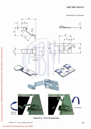 Dimensões em milímetros
Abertura
da trava
Fechamento
40
16
1,2
R
1,5
23
23
R
9
R
2
,5
11,5
22
4
26
32
7
7
15 4
1,2
(2x)
26
Ø
5
Figura E.2 – Trava de segurança
69
ABNT NBR 7500:2017
© ABNT 2017 - Todos os direitos reservados
Exemplar
para
uso
exclusivo
-
COMISSÃO
NACIONAL
DE
ENERGIA
NUCLEAR
-
IPEN-CNEN/SP
-
00.402.552/0005-50
Impresso por: Mery Piedad Zamudio Igami (ADM.)
 