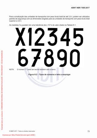 Para a sinalização das unidades de transporte com peso bruto total de até 3,5 t, podem ser utilizados
painéis de segurança com as dimensões exigidas para as unidades de transporte com peso bruto total
superior a 3,5 t.
As medidas f e g podem ter uma tolerância de ± 10 % do valor citado na Tabela H.1.
NOTA O número “7” pode ser escrito também sem a barra.
Figura H.2 – Tipos de números e letra a empregar
73
ABNT NBR 7500:2017
© ABNT 2017 - Todos os direitos reservados
Exemplar
para
uso
exclusivo
-
COMISSÃO
NACIONAL
DE
ENERGIA
NUCLEAR
-
IPEN-CNEN/SP
-
00.402.552/0005-50
Impresso por: Mery Piedad Zamudio Igami (ADM.)
 