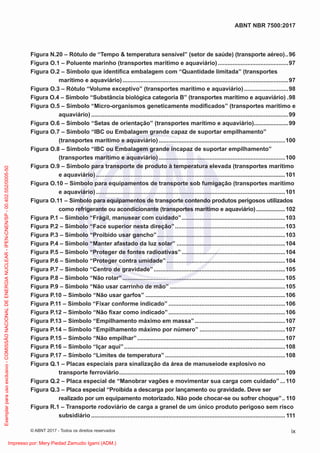 Figura N.20 – Rótulo de “Tempo & temperatura sensível” (setor de saúde) (transporte aéreo)..96
Figura O.1 – Poluente marinho (transportes marítimo e aquaviário)...........................................97
Figura O.2 – Símbolo que identiﬁca embalagem com “Quantidade limitada” (transportes
marítimo e aquaviário).....................................................................................................97
Figura O.3 – Rótulo “Volume exceptivo” (transportes marítimo e aquaviário)...........................98
Figura O.4 – Símbolo “Substância biológica categoria B” (transportes marítimo e aquaviário) .98
Figura O.5 – Símbolo “Micro-organismos geneticamente modiﬁcados” (transportes marítimo e
aquaviário) ........................................................................................................................99
Figura O.6 – Símbolo “Setas de orientação” (transportes marítimo e aquaviário).....................99
Figura O.7 – Símbolo “IBC ou Embalagem grande capaz de suportar empilhamento”
(transportes marítimo e aquaviário).............................................................................100
Figura O.8 – Símbolo “IBC ou Embalagem grande incapaz de suportar empilhamento”
(transportes marítimo e aquaviário).............................................................................100
Figura O.9 – Símbolo para transporte de produto à temperatura elevada (transportes marítimo
e aquaviário) ...................................................................................................................101
Figura O.10 – Símbolo para equipamentos de transporte sob fumigação (transportes marítimo
e aquaviário) ...................................................................................................................101
Figura O.11 – Símbolo para equipamentos de transporte contendo produtos perigosos utilizados
como refrigerante ou acondicionante (transportes marítimo e aquaviário)...................102
Figura P.1 – Símbolo “Frágil, manusear com cuidado”...............................................................103
Figura P.2 – Símbolo “Face superior nesta direção”...................................................................103
Figura P.3 – Símbolo “Proibido usar gancho”..............................................................................103
Figura P.4 – Símbolo “Manter afastado da luz solar” ..................................................................104
Figura P.5 – Símbolo “Proteger de fontes radioativas”...............................................................104
Figura P.6 – Símbolo “Proteger contra umidade” ........................................................................104
Figura P.7 – Símbolo “Centro de gravidade”................................................................................105
Figura P.8 – Símbolo “Não rolar”...................................................................................................105
Figura P.9 – Símbolo “Não usar carrinho de mão” ......................................................................105
Figura P.10 – Símbolo “Não usar garfos” .....................................................................................106
Figura P.11 – Símbolo “Fixar conforme indicado” .......................................................................106
Figura P.12 – Símbolo “Não ﬁxar como indicado”.......................................................................106
Figura P.13 – Símbolo “Empilhamento máximo em massa”.......................................................107
Figura P.14 – Símbolo “Empilhamento máximo por número” ....................................................107
Figura P.15 – Símbolo “Não empilhar”..........................................................................................107
Figura P.16 – Símbolo “Içar aqui”..................................................................................................108
Figura P.17 – Símbolo “Limites de temperatura” .........................................................................108
Figura Q.1 – Placas especiais para sinalização da área de manuseiode explosivo no
transporte ferroviário.....................................................................................................109
Figura Q.2 – Placa especial de “Manobrar vagões e movimentar sua carga com cuidado” ...110
Figura Q.3 – Placa especial “Proibida a descarga por lançamento ou gravidade. Deve ser
realizado por um equipamento motorizado. Não pode chocar-se ou sofrer choque”.. 110
Figura R.1 – Transporte rodoviário de carga a granel de um único produto perigoso sem risco
subsidiário ...................................................................................................................... 111
ix
ABNT NBR 7500:2017
© ABNT 2017 - Todos os direitos reservados
Exemplar
para
uso
exclusivo
-
COMISSÃO
NACIONAL
DE
ENERGIA
NUCLEAR
-
IPEN-CNEN/SP
-
00.402.552/0005-50
Impresso por: Mery Piedad Zamudio Igami (ADM.)
 