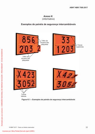 Anexo K
(informativo)
Exemplos de painéis de segurança intercambiáveis
Travas
superiores
Travas
laterais
Trilho de
encaixe das
plaquetas
Trilho de
encaixe das
plaquetas
Figura K.1 – Exemplos de painéis de segurança intercambiáveis
77
ABNT NBR 7500:2017
© ABNT 2017 - Todos os direitos reservados
Exemplar
para
uso
exclusivo
-
COMISSÃO
NACIONAL
DE
ENERGIA
NUCLEAR
-
IPEN-CNEN/SP
-
00.402.552/0005-50
Impresso por: Mery Piedad Zamudio Igami (ADM.)
 