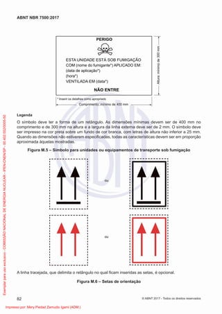 PERIGO
ESTA UNIDADE ESTÁ SOB FUMIGAÇÃO
VENTILADA EM (data*)
NÃO ENTRE
COM (nome do fumigante*) APLICADO EM:
(data de aplicação*)
(hora*)
* Inserir os detalhes como apropriado
Comprimento: mínimo de 400 mm
Altura:
mínimo
de
300
mm
Legenda
O símbolo deve ter a forma de um retângulo. As dimensões mínimas devem ser de 400 mm no
comprimento e de 300 mm na altura e a largura da linha externa deve ser de 2 mm. O símbolo deve
ser impresso na cor preta sobre um fundo de cor branca, com letras de altura não inferior a 25 mm.
Quando as dimensões não estiverem especiﬁcadas, todas as características devem ser em proporção
aproximada àquelas mostradas.
Figura M.5 – Símbolo para unidades ou equipamentos de transporte sob fumigação
ou
ou
A linha tracejada, que delimita o retângulo no qual ﬁcam inseridas as setas, é opcional.
Figura M.6 – Setas de orientação
82
ABNT NBR 7500:2017
© ABNT 2017 - Todos os direitos reservados
Exemplar
para
uso
exclusivo
-
COMISSÃO
NACIONAL
DE
ENERGIA
NUCLEAR
-
IPEN-CNEN/SP
-
00.402.552/0005-50
Impresso por: Mery Piedad Zamudio Igami (ADM.)
 