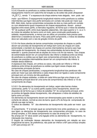 35 NBR 8800/86
5.3.6.3 Quando os parafusos ou soldas intermitentes forem defasados, o
espaçamento máximo em cada linha de furação ou de solda não pode ultrapassar
)f/E(t1,1 y , sendo “t” a espessura da chapa externa mais delgada, nem pode ser
maior que 450mm. O espaçamento longitudinal máximo entre parafusos ou soldas
intermitentes que ligam dois perfis laminados em contato não pode ser maior que
600. Além disto, barras comprimidas compostas de dois ou mais perfis em contato
ou com afastamento igual à espessura de chapas espaçadoras, devem possuir
ligações entre esses perfis, a intervalos regulares, de forma que o índice de esbeltez
“ℓ/r” de qualquer perfil, entre duas ligações adjacentes, não seja superior a ¼ ou a ½
do índice de esbeltez da barra como um todo, para construção parafusada ou
soldada, respectivamente, a menos que se utilize um processo mais preciso para
determinar a resistência da barra. Para cada perfil componente, o índice de esbeltez
deve ser calculado com o raio de giração mínimo do perfil.
5.3.6.4 As faces abertas de barras comprimidas compostas de chapas ou perfis
devem ser providas de travejamento em treliça bem como de chapas em cada
extremidade; e também de chapas em pontos intermediários da barra caso haja
interrupção do travejamento. As chapas nas extremidades da barra devem se
estender o quanto possível até as seções do início e do fim da mesma. Tais chapas
de extremidade devem ter um comprimento não inferior à distância entre as linhas
de parafusos ou soldas que as ligam aos componentes principais da barra. As
chapas nas posições intermediárias devem ter um comprimento não inferior à
metade dessa distância.
A espessura das chapas, em ambos os casos, não pode ser inferior a 1/50 da
distância entre linhas de parafusos ou soldas que ligam essas chapas aos
componentes principais da barra.
No caso de chapas parafusadas, o espaçamento longitudinal dos parafusos não
pode ser maior que seis diâmetros e cada chapa deve ser ligada a cada componente
principal com um mínimo de três parafusos.
No caso de chapas soldadas, a solda em cada linha que liga uma chapa a um
componente principal deve ter uma soma de comprimentos não inferior a 1/3 do
comprimento da chapa.
5.3.6.5 Os elementos do travejamento em treliça, sejam eles barras chatas,
cantoneiras, perfis “U” ou outros perfis usados como travejamento, devem ser
dispostos de tal forma que o índice de esbeltez “ℓ/r” do componente principal, entre
os pontos de ligação desse travejamento, não ultrapasse o índice de esbeltez da
barra como um todo.
Os elementos do travejamento devem ser dimensionados para resistir a uma força
cortante de cálculo, normal ao eixo da barra, igual a 2% da força de compressão de
cálculo que age na barra.
O índice de esbeltez “ℓ/r” dos elementos de travejamento não pode ser maior que
140.
O comprimento “ℓ” é tomado igual ao comprimento livre entre parafusos ou soldas
que ligam os elementos de travejamento aos componentes principais, no caso de
arranjo simples, e 70% desse comprimento no caso de arranjo em “X”.
No arranjo em “X” deve existir uma ligação entre os elementos de travejamento, na
interseção dos mesmos.
O ângulo de inclinação desses elementos de travejamento em relação ao eixo
longitudinal da barra, de preferência, não pode ser inferior a 60º para arranjo simples
e 45º para arranjo em “X”.
 