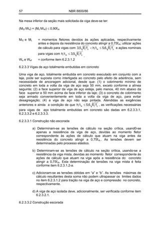 57 NBR 8800/86
Na mesa inferior da seção mais solicitada da viga deve-se ter:
/W ) + (M /W ) ≤ 0,90f(MG’ a L ef ck
M e M = momentos fletores devidos às ações aplicadas, respectivamente
antes e depois da resistência do concreto atingir a 0,75f
G’ L
ck; utilizar ações
de cálculo para vigas com ywy fE6,5thfE5,3 ≤< e ações nominais
para vigas com yw fE5,3th ≤
.
e W = conforme item 6.2.3.1.2Wa ef
6.2.3.3 Vigas de aço totalmente embutidas em concreto
Uma viga de aço, totalmente embutida em concreto executado em conjunto com a
laje, pode ser suposta como interligada ao concreto pelo efeito de aderência, sem
necessidade de ancoragem adicional, desde que: (1) o cobrimento mínimo de
concreto em toda a volta da viga de aço seja 50 mm, exceto conforme a alínea
seguinte; (2) a face superior da viga de aço esteja, pelo menos, 40 mm abaixo da
face superior e 50 mm acima da face inferior da laje; (3) o concreto de cobrimento
seja armado convenientemente em toda a volta da viga de aço, para evitar
desagregação; (4) a viga de aço não seja pintada. Atendidas as exigências
anteriores e ainda a condição de que yw fE6,5th ≤ , as verificações necessárias
para vigas de aço totalmente embutidas em concreto são dadas em 6.2.3.3.1,
6.2.3.3.2 e 6.2.3.3.3.
6.2.3.3.1 Construção não escorada
a) Determinam-se as tensões de cálculo na seção crítica, usand0-se
apenas a resistência da viga de aço, devidas ao momento fletor
correspondente às ações de cálculo que atuam na viga antes da
resistência do concreto atingir a 0,75fck.. As tensões devem ser
determinadas pelo processo elástico.
b) Determinam-se as tensões de cálculo na seção crítica, usando-se a
resistência da viga mista, devidas ao momento fletor correspondente às
ações de cálculo que atuam na viga após a resistência do concreto
atingir a 0,75fck. Esta determinação de tensões na viga mista é feita
conforme item 6.2.3.1.2-a.
c) Adicionam-se as tensões obtidas em “a” e “b”. As tensões máximas de
cálculo resultantes desta soma não podem ultrapassar os limites dados
no item 6.2.3.1.2 para tração na viga de aço e compressão no concreto,
respectivamente.
d) A viga de aço isolada deve, adicionalmente, ser verificada conforme item
6.2.3.2.1.
6.2.3.3.2 Construção escorada
 