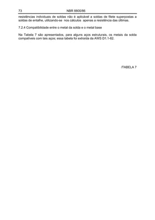 73 NBR 8800/86
resistências individuais de soldas não é aplicável a soldas de filete superpostas a
soldas de entalhe, utilizando-se nos cálculos apenas a resistência das últimas.
7.2.4 Compatibilidade entre o metal da solda e o metal base
Na Tabela 7 são apresentados, para alguns aços estruturais, os metais da solda
compatíveis com tais aços; essa tabela foi extraída da AWS D1.1-82.
/TABELA 7
 