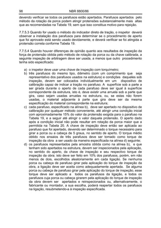98 NBR 8800/86
devendo verificar se todos os parafusos estão apertados. Parafusos apertados pelo
método da rotação da porca podem atingir protensões substancialmente mais altas
que as recomendadas na Tabela 19, sem que isso constitua motivo para rejeição.
7.7.5.3 Quando for usado o método do indicador direto de tração, o inspetor deverá
observar a instalação dos parafusos para determinar se o procedimento de aperto
que foi aprovado está sendo usado devidamente, e deverá verificar se foi atingida a
protensão correta conforme Tabela 19.
7.7.5.4 Quando houver diferenças de opinião quanto aos resultados de inspeção da
força de protensão obtida pelo método de rotação da porca ou da chave calibrada, a
seguinte inspeção de arbitragem deve ser usada, a menos que outro procedimento
tenha sido especificado:
a) o inspetor deve usar uma chave de inspeção com torquímetro;
b) três parafusos do mesmo tipo, diâmetro (com um comprimento que seja
representativo dos parafusos usados na estrutura) e condições daqueles sob
inspeção, devem ser colocados individualmente em um dispositivo de
calibração capaz de indicar a tração no parafuso. A superfície sob a parte a
ser girada durante o aperto de cada parafuso deve ser igual à superfície
correspondente da estrutura, isto é, deve existir uma arruela sob a parte que
gira, caso sejam usadas arruelas na estrutura, ou, se estas não forem
usadas, o material adjacente à parte que gira deve ser da mesma
especificação do material correspondente na estrutura;
c) cada parafuso, especificado na alínea b), deve ser apertado no dispositivo de
calibração por qualquer método conveniente, até atingir uma condição inicial
com aproximadamente 15% do valor da protensão exigida para o parafuso na
Tabela 19, e a seguir até atingir o valor daquela protensão. O aperto dado
após a condição inicial não pode resultar em rotação da porca maior que a
permitida na Tabela 20. A chave de inspeção deve então ser aplicada ao
parafuso que foi apertado, devendo ser determinado o torque necessário para
girar a porca ou a cabeça de 5 graus, no sentido de aperto. O torque médio
obtido nos ensaios de três parafusos deve ser tomado como torque de
inspeção da obra a ser usado da maneira especificada na alínea d) seguinte;
d) os parafusos representados pela amostra obtida como na alínea b), e que
tenham sido apertados na estrutura, devem ser inspecionados pela aplicação,
no sentido do aperto, da chave de inspeção e seu respectivo torque de
inspeção da obra; isto deve ser feito em 10% dos parafusos, porém, em não
menos de dois, escolhidos aleatoriamente em cada ligação. Se nenhuma
porca ou cabeça de parafuso girar pela aplicação do torque de inspeção da
obra, a ligação deve ser aceita como adequadamente apertada. Se alguma
porca ou cabeça de parafuso girar pela aplicação do torque de inspeção, esse
torque deve ser aplicado a todos os parafusos da ligação, e todos os
parafusos cuja porca ou cabeça girarem pela aplicação do torque de inspeção
da obra devem ser apertados e reinspecionados ou, alternativamente, o
fabricante ou montador, a sua escolha, poderá reapertar todos os parafusos
na ligação, resubmetendo-a à inspeção especificada.
 