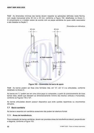 7.6.3	 As dimensões mínimas das barras devem respeitar as aplicações definidas nesta Norma,
com seção transversal entre 30 mm e 45 mm, conforme a Figura 102, detalhadas no Anexo C.
O comprimento e o modelo variam de acordo com as peças sanitárias às quais estão associados
e são tratados na Seção 7.
Dimensões em milímetros
40 mín
110 máx
40 mín
110 máx
a) Vista superior
a) Vista superior
∅ 30 a 45 ∅ 30 a 45
40
mín.
b) Vista frontal
b) Vista frontal
Figura 102 – Dimensões da barra de apoio
7.6.4	 As barras podem ser fixas (nos formatos reta, em “U”, em “L”) ou articuladas, conforme
detalhado no Anexo C.
As barras em “L” podem ser em uma única peça ou compostas, a partir do posicionamento de duas
barras retas, desde que atendam ao dimensionamento mínimo dos trechos verticais e horizontais,
conforme as Figuras 118 e 127.
As barras articuladas devem possuir dispositivo que evite quedas repentinas ou movimentos
abruptos.
7.7	 Bacia sanitária
As bacias e assentos em sanitários acessíveis não podem ter abertura frontal.
7.7.1	 Áreas de transferência
Para instalação de bacias sanitárias, devem ser previstas áreas de transferência lateral, perpendicular
e diagonal, conforme a Figura 103.
88
ABNT NBR 9050:2020
© ABNT 2020 - Todos os direitos reservados
 
