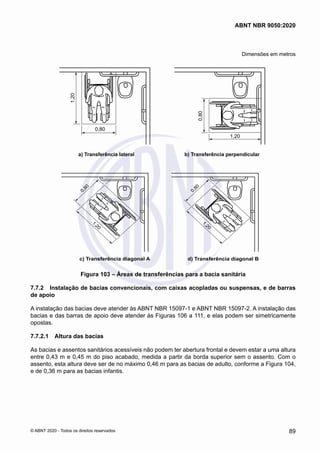 Dimensões em metros
1,20
0,80
a) Transferência lateral b) Transferência perpendicular
1,20
0,80
c) Transferência diagonal A d) Transferência diagonal B
1
,
2
0
0
,
8
0
1
,
2
0
0
,
8
0
Figura 103 – Áreas de transferências para a bacia sanitária
7.7.2	 Instalação de bacias convencionais, com caixas acopladas ou suspensas, e de barras
de apoio
A instalação das bacias deve atender às ABNT NBR 15097-1 e ABNT NBR 15097-2. A instalação das
bacias e das barras de apoio deve atender às Figuras 106 a 111, e elas podem ser simetricamente
opostas.
7.7.2.1	 Altura das bacias
As bacias e assentos sanitários acessíveis não podem ter abertura frontal e devem estar a uma altura
entre 0,43 m e 0,45 m do piso acabado, medida a partir da borda superior sem o assento. Com o
assento, esta altura deve ser de no máximo 0,46 m para as bacias de adulto, conforme a Figura 104,
e de 0,36 m para as bacias infantis.
89
ABNT NBR 9050:2020
© ABNT 2020 - Todos os direitos reservados
 