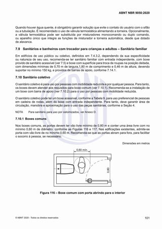 Quando houver água quente, é obrigatório garantir solução que evite o contato do usuário com o sifão
ou a tubulação. É recomendado o uso de válvula termostática alimentando a torneira. Opcionalmente,
a válvula termostática pode ser substituída por misturadores monocomando ou duplo comando,
ou aparelho único que integre as funções de misturador e torneira automática, desde que dotado
de alavanca.
7.9	 Sanitários e banheiros com trocador para crianças e adultos – Sanitário familiar
Em edifícios de uso público ou coletivo, definidos em 7.4.3.2, dependendo da sua especificidade
ou natureza de seu uso, recomenda-se ter sanitário familiar com entrada independente, com boxe
provido de sanitário acessível (ver 7.5) e boxe com superfície para troca de roupas na posição deitada,
com dimensões mínimas de 0,70 m de largura,1,80 m de comprimento e 0,46 m de altura, devendo
suportar no mínimo 150 kg, e providos de barras de apoio, conforme 7.14.1.
7.10	Sanitário coletivo
O sanitário coletivo é para uso por pessoas com mobilidade reduzida e por qualquer pessoa. Para tanto,
os boxes devem atender aos requisitos para boxe comum (ver 7.10.1). Recomenda-se a instalação de
um boxe com barra de apoio (ver 7.10.2) para o uso por pessoas com mobilidade reduzida.
O sanitário coletivo pode ter um boxe acessível, conforme a Tabela 9, para uso preferencial de pessoas
em cadeira de rodas, além do boxe com entrada independente. Para tanto, deve garantir área de
circulação, manobra e aproximação para o uso das peças sanitárias, conforme a Seção 4.
NOTA	 Para sanitário para uso por ostomizados, ver Anexo D.
7.10.1	 Boxes comuns
Nos boxes comuns, as portas devem ter vão livre mínimo de 0,80 m e conter uma área livre com no
mínimo 0,60 m de diâmetro, conforme as Figuras 116 e 117. Nas edificações existentes, admite-se
porta com vão livre de no mínimo 0,60 m. Recomenda-se que as portas abram para fora, para facilitar
o socorro à pessoa, se necessário.
Dimensões em metros
0,60 mín.
0,80
Figura 116 – Boxe comum com porta abrindo para o interior
101
ABNT NBR 9050:2020
© ABNT 2020 - Todos os direitos reservados
 