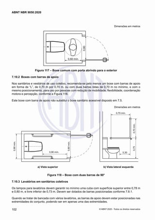 Dimensões em metros
0,60 mín.
0,80
Figura 117 – Boxe comum com porta abrindo para o exterior
7.10.2	 Boxes com barras de apoio
Nos sanitários e vestiários de uso coletivo, recomenda-se pelo menos um boxe com barras de apoio
em forma de “L”, de 0,70 m por 0,70 m, ou com duas barras retas de 0,70 m no mínimo, e com o
mesmo posicionamento, para uso por pessoas com redução de mobilidade, flexibilidade, coordenação
motora e percepção, conforme a Figura 118.
Este boxe com barra de apoio não substitui o boxe sanitário acessível disposto em 7.5.
Dimensões em metros
0,70 mín.
0,70
mín.
0,75
0,30
0,90
mín.
0,90 mín.
0,80
mín.
a) Vista superior b) Vista lateral esquerda
	 a) Vista superior	 b) Vista lateral esquerda
Figura 118 – Boxe com duas barras de 90°
7.10.3	 Lavatórios em sanitários coletivos
Os tampos para lavatórios devem garantir no mínimo uma cuba com superfície superior entre 0,78 m
e 0,80 m, e livre inferior de 0,73 m. Devem ser dotados de barras posicionadas conforme 7.8.1.
Quando se tratar de bancada com vários lavatórios, as barras de apoio devem estar posicionadas nas
extremidades do conjunto, podendo ser em apenas uma das extremidades.
102
ABNT NBR 9050:2020
© ABNT 2020 - Todos os direitos reservados
 