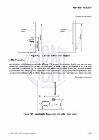 Dimensões em metros
Espelho
plano
1,80
mín.
0,90
máx.
Espelho
plano
1,80
mín.
0,50
Figura 123 – Altura de instalação do espelho
7.11.2	 Papeleiras
As papeleiras embutidas devem atender à Figura 124. No caso de papeleiras de sobrepor que, por suas
dimensões, devem ser alinhadas com a borda frontal da bacia, o acesso ao papel deve ser livre e de
fácil alcance, conforme as Figuras 125 ou 126. Não podem ser instaladas abaixo de 1,00 m de altura do
piso acabado, para não atrapalhar o acesso à barra. Nos casos de bacias sanitárias sem parede ao lado,
como demonstrado em 7.7.2.4, a barra de apoio deve ter um dispositivo para colocar o papel higiênico.
Dimensões em metros
0,20
0,55
Figura 124 – Localização da papeleira embutida – Vista lateral
105
ABNT NBR 9050:2020
© ABNT 2020 - Todos os direitos reservados
 