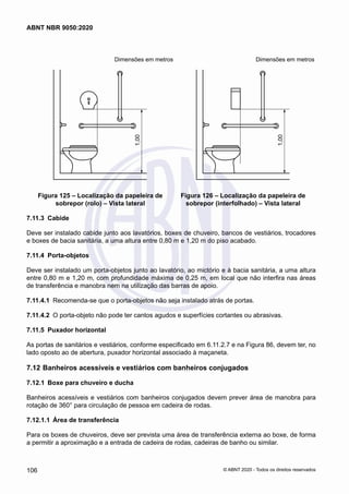 Dimensões em metros	 Dimensões em metros
1,00
Figura 125 – Localização da papeleira de
sobrepor (rolo) – Vista lateral
1,00
Figura 126 – Localização da papeleira de
sobrepor (interfolhado) – Vista lateral
7.11.3	 Cabide
Deve ser instalado cabide junto aos lavatórios, boxes de chuveiro, bancos de vestiários, trocadores
e boxes de bacia sanitária, a uma altura entre 0,80 m e 1,20 m do piso acabado.
7.11.4	 Porta-objetos
Deve ser instalado um porta-objetos junto ao lavatório, ao mictório e à bacia sanitária, a uma altura
entre 0,80 m e 1,20 m, com profundidade máxima de 0,25 m, em local que não interfira nas áreas
de transferência e manobra nem na utilização das barras de apoio.
7.11.4.1	 Recomenda-se que o porta-objetos não seja instalado atrás de portas.
7.11.4.2	 O porta-objeto não pode ter cantos agudos e superfícies cortantes ou abrasivas.
7.11.5	 Puxador horizontal
As portas de sanitários e vestiários, conforme especificado em 6.11.2.7 e na Figura 86, devem ter, no
lado oposto ao de abertura, puxador horizontal associado à maçaneta.
7.12	Banheiros acessíveis e vestiários com banheiros conjugados
7.12.1	 Boxe para chuveiro e ducha
Banheiros acessíveis e vestiários com banheiros conjugados devem prever área de manobra para
rotação de 360° para circulação de pessoa em cadeira de rodas.
7.12.1.1	 Área de transferência
Para os boxes de chuveiros, deve ser prevista uma área de transferência externa ao boxe, de forma
a permitir a aproximação e a entrada de cadeira de rodas, cadeiras de banho ou similar.
106
ABNT NBR 9050:2020
© ABNT 2020 - Todos os direitos reservados
 