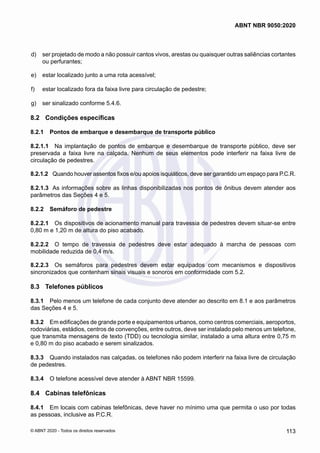  d)	 ser projetado de modo a não possuir cantos vivos, arestas ou quaisquer outras saliências cortantes
ou perfurantes;
 e)	 estar localizado junto a uma rota acessível;
 f)	 estar localizado fora da faixa livre para circulação de pedestre;
 g)	 ser sinalizado conforme 5.4.6.
8.2	 Condições específicas
8.2.1	 Pontos de embarque e desembarque de transporte público
8.2.1.1	 Na implantação de pontos de embarque e desembarque de transporte público, deve ser
preservada a faixa livre na calçada. Nenhum de seus elementos pode interferir na faixa livre de
circulação de pedestres.
8.2.1.2	 Quando houver assentos fixos e/ou apoios isquiáticos, deve ser garantido um espaço para P.C.R.
8.2.1.3	 As informações sobre as linhas disponibilizadas nos pontos de ônibus devem atender aos
parâmetros das Seções 4 e 5.
8.2.2	 Semáforo de pedestre
8.2.2.1	 Os dispositivos de acionamento manual para travessia de pedestres devem situar-se entre
0,80 m e 1,20 m de altura do piso acabado.
8.2.2.2	 O tempo de travessia de pedestres deve estar adequado à marcha de pessoas com
mobilidade reduzida de 0,4 m/s.
8.2.2.3	 Os semáforos para pedestres devem estar equipados com mecanismos e dispositivos
sincronizados que contenham sinais visuais e sonoros em conformidade com 5.2.
8.3	 Telefones públicos
8.3.1	 Pelo menos um telefone de cada conjunto deve atender ao descrito em 8.1 e aos parâmetros
das Seções 4 e 5.
8.3.2	 Em edificações de grande porte e equipamentos urbanos, como centros comerciais, aeroportos,
rodoviárias, estádios, centros de convenções, entre outros, deve ser instalado pelo menos um telefone,
que transmita mensagens de texto (TDD) ou tecnologia similar, instalado a uma altura entre 0,75 m
e 0,80 m do piso acabado e serem sinalizados.
8.3.3	 Quando instalados nas calçadas, os telefones não podem interferir na faixa livre de circulação
de pedestres.
8.3.4	 O telefone acessível deve atender à ABNT NBR 15599.
8.4	 Cabinas telefônicas
8.4.1	 Em locais com cabinas telefônicas, deve haver no mínimo uma que permita o uso por todas
as pessoas, inclusive as P.C.R.
113
ABNT NBR 9050:2020
© ABNT 2020 - Todos os direitos reservados
 