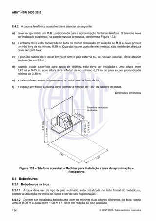 8.4.2	 A cabina telefônica acessível deve atender ao seguinte:
 a)	 deve ser garantido um M.R., posicionado para a aproximação frontal ao telefone. O telefone deve
ser instalado suspenso, na parede oposta à entrada, conforme a Figura 133;
 b)	 a entrada deve estar localizada no lado de menor dimensão em relação ao M.R e deve possuir
um vão livre de no mínimo 0,80 m. Quando houver porta de eixo vertical, seu sentido de abertura
deve ser para fora;
 c)	 o piso da cabina deve estar em nível com o piso externo ou, se houver desnível, deve atender
ao descrito em 6.3.4;
 d)	 quando existir superfície para apoio de objetos, esta deve ser instalada a uma altura entre
0,75 m e 0,85 m, com altura livre inferior de no mínimo 0,73 m do piso e com profundidade
mínima de 0,30 m;
 e)	 a cabina deve possuir internamente no mínimo uma fonte de luz;
 f)	 o espaço em frente à cabina deve permitir a rotação de 180° da cadeira de rodas.
Dimensões em metros
Superfície para apoio
de objetos
0,73
mín.
0,75
a
0,85
1,20
1,80
2,10
máx.
1,20
máx.
0,30 mín.
Figura 133 – Telefone acessível – Medidas para instalação e área de aproximação –
Perspectiva
8.5	 Bebedouros
8.5.1	 Bebedouros de bica
8.5.1.1	 A bica deve ser do tipo de jato inclinado, estar localizada no lado frontal do bebedouro,
permitir a utilização por meio de copos e ser de fácil higienização.
8.5.1.2	 Devem ser instalados bebedouros com no mínimo duas alturas diferentes de bica, sendo
uma de 0,90 m e outra entre 1,00 m e 1,10 m em relação ao piso acabado.
114
ABNT NBR 9050:2020
© ABNT 2020 - Todos os direitos reservados
 