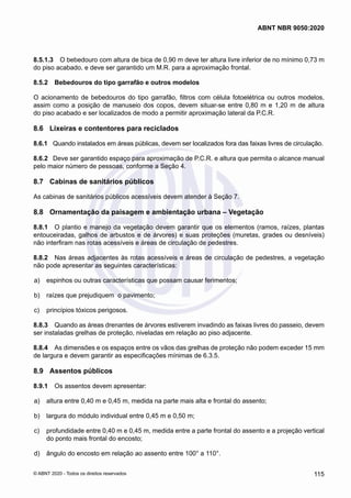 8.5.1.3	 O bebedouro com altura de bica de 0,90 m deve ter altura livre inferior de no mínimo 0,73 m
do piso acabado, e deve ser garantido um M.R. para a aproximação frontal.
8.5.2	 Bebedouros do tipo garrafão e outros modelos
O acionamento de bebedouros do tipo garrafão, filtros com célula fotoelétrica ou outros modelos,
assim como a posição de manuseio dos copos, devem situar-se entre 0,80 m e 1,20 m de altura
do piso acabado e ser localizados de modo a permitir aproximação lateral da P.C.R.
8.6	 Lixeiras e contentores para reciclados
8.6.1	 Quando instalados em áreas públicas, devem ser localizados fora das faixas livres de circulação.
8.6.2	 Deve ser garantido espaço para aproximação de P.C.R. e altura que permita o alcance manual
pelo maior número de pessoas, conforme a Seção 4.
8.7	 Cabinas de sanitários públicos
As cabinas de sanitários públicos acessíveis devem atender à Seção 7.
8.8	 Ornamentação da paisagem e ambientação urbana – Vegetação
8.8.1	 O plantio e manejo da vegetação devem garantir que os elementos (ramos, raízes, plantas
entouceiradas, galhos de arbustos e de árvores) e suas proteções (muretas, grades ou desníveis)
não interfiram nas rotas acessíveis e áreas de circulação de pedestres.
8.8.2	 Nas áreas adjacentes às rotas acessíveis e áreas de circulação de pedestres, a vegetação
não pode apresentar as seguintes características:
 a)	 espinhos ou outras características que possam causar ferimentos;
 b)	 raízes que prejudiquem o pavimento;
 c)	 princípios tóxicos perigosos.
8.8.3	 Quando as áreas drenantes de árvores estiverem invadindo as faixas livres do passeio, devem
ser instaladas grelhas de proteção, niveladas em relação ao piso adjacente.
8.8.4	 As dimensões e os espaços entre os vãos das grelhas de proteção não podem exceder 15 mm
de largura e devem garantir as especificações mínimas de 6.3.5.
8.9	 Assentos públicos
8.9.1	 Os assentos devem apresentar:
 a)	 altura entre 0,40 m e 0,45 m, medida na parte mais alta e frontal do assento;
 b)	 largura do módulo individual entre 0,45 m e 0,50 m;
 c)	 profundidade entre 0,40 m e 0,45 m, medida entre a parte frontal do assento e a projeção vertical
do ponto mais frontal do encosto;
 d)	 ângulo do encosto em relação ao assento entre 100° a 110°.
115
ABNT NBR 9050:2020
© ABNT 2020 - Todos os direitos reservados
 
