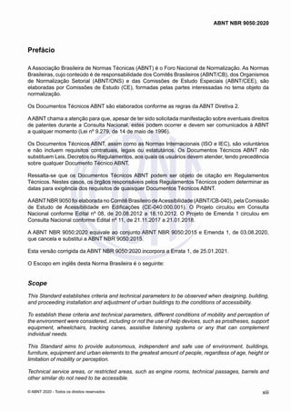 Prefácio
A Associação Brasileira de Normas Técnicas (ABNT) é o Foro Nacional de Normalização. As Normas
Brasileiras, cujo conteúdo é de responsabilidade dos Comitês Brasileiros (ABNT/CB), dos Organismos
de Normalização Setorial (ABNT/ONS) e das Comissões de Estudo Especiais (ABNT/CEE), são
elaboradas por Comissões de Estudo (CE), formadas pelas partes interessadas no tema objeto da
normalização.
Os Documentos Técnicos ABNT são elaborados conforme as regras da ABNT Diretiva 2.
AABNT chama a atenção para que, apesar de ter sido solicitada manifestação sobre eventuais direitos
de patentes durante a Consulta Nacional, estes podem ocorrer e devem ser comunicados à ABNT
a qualquer momento (Lei nº 9.279, de 14 de maio de 1996).
Os Documentos Técnicos ABNT, assim como as Normas Internacionais (ISO e IEC), são voluntários
e não incluem requisitos contratuais, legais ou estatutários. Os Documentos Técnicos ABNT não
substituem Leis, Decretos ou Regulamentos, aos quais os usuários devem atender, tendo precedência
sobre qualquer Documento Técnico ABNT.
Ressalta-se que os Documentos Técnicos ABNT podem ser objeto de citação em Regulamentos
Técnicos. Nestes casos, os órgãos responsáveis pelos Regulamentos Técnicos podem determinar as
datas para exigência dos requisitos de quaisquer Documentos Técnicos ABNT.
AABNT NBR 9050 foi elaborada no Comitê Brasileiro deAcessibilidade (ABNT/CB-040), pela Comissão
de Estudo de Acessibilidade em Edificações (CE-040:000.001). O Projeto circulou em Consulta
Nacional conforme Edital nº 08, de 20.08.2012 a 18.10.2012. O Projeto de Emenda 1 circulou em
Consulta Nacional conforme Edital nº 11, de 21.11.2017 a 21.01.2018.
A ABNT NBR 9050:2020 equivale ao conjunto ABNT NBR 9050:2015 e Emenda 1, de 03.08.2020,
que cancela e substitui a ABNT NBR 9050:2015.
Esta versão corrigida da ABNT NBR 9050:2020 incorpora a Errata 1, de 25.01.2021.
O Escopo em inglês desta Norma Brasileira é o seguinte:
Scope
This Standard establishes criteria and technical parameters to be observed when designing, building,
and proceeding installation and adjustment of urban buildings to the conditions of accessibility.
To establish these criteria and technical parameters, different conditions of mobility and perception of
the environment were considered, including or not the use of help devices, such as prostheses, support
equipment, wheelchairs, tracking canes, assistive listening systems or any that can complement
individual needs.
This Standard aims to provide autonomous, independent and safe use of environment, buildings,
furniture, equipment and urban elements to the greatest amount of people, regardless of age, height or
limitation of mobility or perception.
Technical service areas, or restricted areas, such as engine rooms, technical passages, barrels and
other similar do not need to be accessible.
xiii
ABNT NBR 9050:2020
© ABNT 2020 - Todos os direitos reservados
 