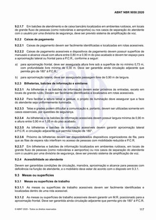 9.2.1.7	 Em balcões de atendimento e de caixa bancário localizados em ambientes ruidosos, em locais
de grande fluxo de pessoas (como rodoviárias e aeroportos) ou nos casos de separação do atendente
com o usuário por uma divisória de segurança, deve ser previsto sistema de amplificação de voz.
9.2.2	 Caixas de pagamento
9.2.2.1	 Caixas de pagamento devem ser facilmente identificadas e localizadas em rotas acessíveis.
9.2.2.2	 Caixas de pagamento acessíveis e dispositivos de pagamento devem possuir superfície de
manuseio e alcance visual com altura entre 0,80 m e 0,90 m do piso acabado e devem ter espaço para
a aproximação lateral ou frontal para a P.C.R., conforme a seguir:
 a)	 para aproximação frontal, deve ser assegurada altura livre sob a superfície de no mínimo 0,73 m,
com profundidade livre mínima de 0,30 m. Deve ser garantida ainda circulação adjacente que
permita giro de 180° à P.C.R.;
 b)	 para aproximação lateral, deve ser assegurada passagem livre de 0,90 m de largura.
9.2.3	 Bilheterias, balcões de informação e similares
9.2.3.1	 As bilheterias e os balcões de informação devem estar próximos às entradas, exceto em
locais de grande ruído. Devem ser facilmente identificados e localizados em rotas acessíveis.
9.2.3.2	 Para facilitar a leitura labial e gestual, o projeto de iluminação deve assegurar que a face
do atendente seja uniformemente iluminada.
9.2.3.3	 Telas e grades podem dificultar a comunicação e, portanto, devem ser utilizadas somente em
casos essenciais, por questões de segurança.
9.2.3.4	 As bilheterias e os balcões de informação acessíveis devem possuir largura mínima de 0,90 m
e altura entre 0,90 m e 1,05 m do piso acabado.
9.2.3.5	 As bilheterias e balcões de informação acessíveis devem garantir aproximação lateral
à P.C.R. e circulação adjacente que permita rotação de 180°.
9.2.3.6	 Próximo às bilheterias devem ser disponibilizados dispositivos organizadores de fila, para
que as filas de espera não interfiram no acesso de pessoas com mobilidade reduzida e P.C.R.
9.2.3.7	 Em bilheterias e balcões de informação localizados em ambientes ruidosos, em locais de
grande fluxo de pessoas (como rodoviárias e aeroportos) ou nos casos de separação do atendente
com o usuário por uma divisória de segurança, deve ser previsto sistema de amplificação de voz.
9.2.4	 Acessibilidade ao atendente
Devem ser garantidas condições de circulação, manobra, aproximação e alcance para pessoas com
deficiência na função de atendente, e o mobiliário deve estar de acordo com o disposto em 9.3.1.
9.3	 Mesas ou superfícies
9.3.1	 Mesas ou superfícies de trabalho
9.3.1.1	 As mesas ou superfícies de trabalho acessíveis devem ser facilmente identificadas e
localizadas dentro de uma rota acessível.
9.3.1.2	 As mesas ou superfícies de trabalho acessíveis devem garantir um M.R. posicionado para a
aproximação frontal. Deve ser garantida ainda circulação adjacente que permita giro de 180° à P.C.R.
117
ABNT NBR 9050:2020
© ABNT 2020 - Todos os direitos reservados
 