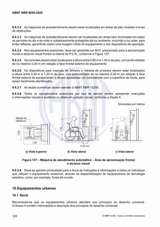 9.4.3.2	 As máquinas de autoatendimento devem estar localizadas em áreas de piso nivelado e livres
de obstruções.
9.4.3.3	 As máquinas de autoatendimento devem ser localizadas em áreas bem iluminadas em todos
os períodos do dia e da noite e cuidadosamente protegidas da luz ambiente, incluindo a luz solar, para
evitar reflexos, garantindo assim uma imagem nítida do equipamento e dos dispositivos de operação.
9.4.3.4	 Nos equipamentos acessíveis, deve ser garantido um M.R. posicionado para a aproximação
frontal e alcance visual frontal ou lateral da P.C.R., conforme a Figura 137.
9.4.3.5	 Os controles devem estar localizados à altura entre 0,80 m e 1,20 m do piso, com profundidade
de no máximo 0,30 m em relação à face frontal externa do equipamento.
9.4.3.6	 Os dispositivos para inserção de dinheiro e retirada de produtos devem estar localizados
à altura entre 0,40 m e 1,20 m do piso, com profundidade de no máximo 0,30 m em relação à face
frontal externa do equipamento, e devem apresentar cor contrastante com a superfície de fundo, para
serem facilmente identificados.
9.4.3.7	 As teclas numéricas devem atender à ABNT NBR 15250.
9.4.3.8	 Todos os equipamentos acessíveis por tipo de serviço devem apresentar instruções
e informações visuais e auditivas ou táteis em posição visível, conforme a Seção 5.
Dimensões em metros
3
0
°
3
0
°
3
0
°
3
0
°
Módulo de
referência
0,80
1,20
1,15
1,15
0,30 mín.
0,73
m
mín.
	 a) Vista superior	 b) Vista lateral	 c) Vista lateral
Figura 137 – Máquina de atendimento automático – Área de aproximação frontal
e alcance visual
9.4.3.9	 Deve-se garantir privacidade para a troca de instruções e informações a todos os indivíduos
que utilizam o equipamento acessível, através da disponibilização de equipamentos de tecnologia
assistiva, como, por exemplo, fones de ouvido.
10	Equipamentos urbanos
10.1	Geral
Recomenda-se que os equipamentos urbanos atendam aos princípios do desenho universal.
O Anexo A contém informações e descrição dos princípios do desenho universal.
120
ABNT NBR 9050:2020
© ABNT 2020 - Todos os direitos reservados
 