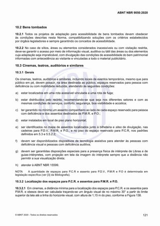 10.2	Bens tombados
10.2.1	 Todos os projetos de adaptação para acessibilidade de bens tombados devem obedecer
às condições descritas nesta Norma, compatibilizando soluções com os critérios estabelecidos
por órgãos legisladores e sempre garantindo os conceitos de acessibilidade.
10.2.2	 No caso de sítios, áreas ou elementos considerados inacessíveis ou com visitação restrita,
deve-se garantir o acesso por meio de informação visual, auditiva ou tátil das áreas ou dos elementos
cuja adaptação seja impraticável, com divulgação das condições de acessibilidade do bem patrimonial
informadas com antecedência ao visitante e vinculadas a todo o material publicitário.
10.3	Cinemas, teatros, auditórios e similares
10.3.1	 Gerais
Os cinemas, teatros, auditórios e similares, incluindo locais de eventos temporários, mesmo que para
público em pé, devem possuir, na área destinada ao público, espaços reservados para pessoa com
deficiência ou com mobilidade reduzida, atendendo às seguintes condições:
 a)	 estar localizados em uma rota acessível vinculada a uma rota de fuga;
 b)	 estar distribuídos pelo recinto, recomendando-se que seja nos diferentes setores e com as
mesmas condições de serviços, conforto, segurança, boa visibilidade e acústica;
 c)	 ter garantido no mínimo um assento companheiro ao lado de cada espaço reservado para pessoa
com deficiência e dos assentos destinados às P.M.R. e P.O.;
 d)	 estar instalados em local de piso plano horizontal;
 e)	 ser identificados no mapa de assentos localizados junto à bilheteria e sites de divulgação, nas
cadeiras para P.D.V., P.M.R. e P.O., e no piso do espaço reservado para P.C.R, nos padrões
definidos em 5.3 e 5.5.2.2;
 f)	 devem ser disponibilizados dispositivos de tecnologia assistiva para atender às pessoas com
deficiência visual e pessoas com deficiência auditiva;
 g)	 devem ser garantidas disposições especiais para a presença física de intérprete de Libras e de
guias-intérpretes, com projeção em tela da imagem do intérprete sempre que a distância não
permitir a sua visualização direta;
 h)	 atender à ABNT NBR 15599.
NOTA	 A quantidade de espaços para P.C.R e assento para P.D.V., P.M.R e P.O é determinada em
legislação específica (ver [3] da Bibliografia).
10.3.2	 Localização dos espaços para P.C.R. e assentos para P.M.R. e P.O.
10.3.2.1	 Em cinemas, a distância mínima para a localização dos espaços para P.C.R. e os assentos para
P.M.R. e obesos deve ser calculada traçando-se um ângulo visual de no máximo 30° a partir do limite
superior da tela até a linha do horizonte visual, com altura de 1,15 m do piso, conforme a Figura 138.
121
ABNT NBR 9050:2020
© ABNT 2020 - Todos os direitos reservados
 