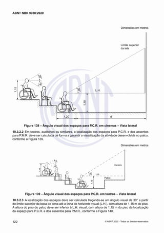Dimensões em metros
3
0
°
3
0
°
3
0
°
L.H.
1,15
1,15
1,20 d
Limite superior
da tela
Figura 138 – Ângulo visual dos espaços para P.C.R. em cinemas – Vista lateral
10.3.2.2	 Em teatros, auditórios ou similares, a localização dos espaços para P.C.R. e dos assentos
para P.M.R. deve ser calculada de forma a garantir a visualização da atividade desenvolvida no palco,
conforme a Figura 139.
Dimensões em metros
3
0
°
3
0
°
L.H.
1,15
3
0
°
1,15
Palco
Cenário
Figura 139 – Ângulo visual dos espaços para P.C.R. em teatros – Vista lateral
10.3.2.3	 A localização dos espaços deve ser calculada traçando-se um ângulo visual de 30° a partir
do limite superior da boca de cena até a linha do horizonte visual (L.H.), com altura de 1,15 m do piso.
A altura do piso do palco deve ser inferior à L.H. visual, com altura de 1,15 m do piso da localização
do espaço para P.C.R. e dos assentos para P.M.R., conforme a Figura 140.
122
ABNT NBR 9050:2020
© ABNT 2020 - Todos os direitos reservados
 