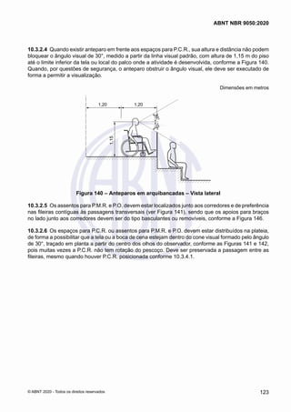 10.3.2.4	 Quando existir anteparo em frente aos espaços para P.C.R., sua altura e distância não podem
bloquear o ângulo visual de 30°, medido a partir da linha visual padrão, com altura de 1,15 m do piso
até o limite inferior da tela ou local do palco onde a atividade é desenvolvida, conforme a Figura 140.
Quando, por questões de segurança, o anteparo obstruir o ângulo visual, ele deve ser executado de
forma a permitir a visualização.
Dimensões em metros
3
0
°
3
0
°
1,20 1,20
1,15
Figura 140 – Anteparos em arquibancadas – Vista lateral
10.3.2.5	 Os assentos para P.M.R. e P.O. devem estar localizados junto aos corredores e de preferência
nas fileiras contíguas às passagens transversais (ver Figura 141), sendo que os apoios para braços
no lado junto aos corredores devem ser do tipo basculantes ou removíveis, conforme a Figura 146.
10.3.2.6	 Os espaços para P.C.R. ou assentos para P.M.R. e P.O. devem estar distribuídos na plateia,
de forma a possibilitar que a tela ou a boca de cena estejam dentro do cone visual formado pelo ângulo
de 30°, traçado em planta a partir do centro dos olhos do observador, conforme as Figuras 141 e 142,
pois muitas vezes a P.C.R. não tem rotação do pescoço. Deve ser preservada a passagem entre as
fileiras, mesmo quando houver P.C.R. posicionada conforme 10.3.4.1.
123
ABNT NBR 9050:2020
© ABNT 2020 - Todos os direitos reservados
 