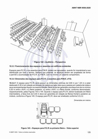 Figura 142 – Auditório – Perspectiva
10.3.3	 Posicionamento dos espaços e assentos em edifícios existentes
Espaços para P.C.R. e os assentos para P.M.R. podem ser agrupados, quando for impraticável a sua
distribuição por todo o recinto. Sempre que possível, os espaços devem ser projetados de forma
a permitir a acomodação de P.C.R. ou P.M.R. com no mínimo um assento companheiro.
10.3.4	 Dimensões dos espaços para P.C.R. e assentos para P.M.R. e P.O.
10.3.4.1	 O espaço para P.C.R. deve possuir as dimensões mínimas de 0,80 m por 1,20 m e estar
deslocado 0,30 m em relação ao encosto da cadeira ao lado, para que a pessoa em cadeira de rodas e
seus acompanhantes fiquem na mesma direção. Deve ainda ser garantida uma faixa livre de no mínimo
0,30 m entre o M.R. e a fileira posterior, ou entre o M.R. e a fileira frontal, conforme demonstrado,
respectivamente, pelas Figuras 143 e 144. Quando o espaço para P.C.R. estiver localizado em fileira
intermediária, a faixa livre de 0,30 m deve ser garantida em relação às fileiras frontal e posterior ao
módulo, conforme a Figura 145. O espaço para P.C.R. deve ser sinalizado conforme 5.5.2.2.
Dimensões em metros
1,20
0,80
0,30
0,30
mín.
Figura 143 – Espaços para P.C.R na primeira fileira – Vista superior
125
ABNT NBR 9050:2020
© ABNT 2020 - Todos os direitos reservados
 