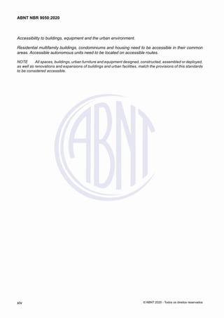 Accessibility to buildings, equipment and the urban environment.
Residential multifamily buildings, condominiums and housing need to be accessible in their common
areas. Accessible autonomous units need to be located on accessible routes.
NOTE	 All spaces, buildings, urban furniture and equipment designed, constructed, assembled or deployed,
as well as renovations and expansions of buildings and urban facilities, match the provisions of this standards
to be considered accessible.
xiv
ABNT NBR 9050:2020
© ABNT 2020 - Todos os direitos reservados
 
