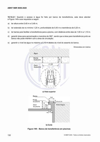 10.12.2.1	 Quando o acesso à água for feito por banco de transferência, este deve atender
à Figura 149 e aos requisitos a seguir:
 a)	 ter altura entre 0,40 m e 0,48 m;
 b)	 ter extensão de no mínimo 1,20 m, profundidade de 0,45 m e reentrância de 0,20 m;
 c)	 ter barras para facilitar a transferência para a piscina, com distância entre elas de 1,00 m a 1,10 m;
 d)	 garantir área para aproximação e manobra de 360°, sendo que a área para transferência junto ao
banco não pode interferir com a área de circulação;
 e)	 garantir o nível da água no máximo a 0,10 m abaixo do nível do assento do banco.
Dimensões em metros
Deck
dapiscina
a) Vista superior
Barra
b) Corte
Água
Borda
dapiscina
>1,20
0,40
a
0,48
>
0,30
0,45
Figura 149 – Banco de transferência em piscinas
132
ABNT NBR 9050:2020
© ABNT 2020 - Todos os direitos reservados
 