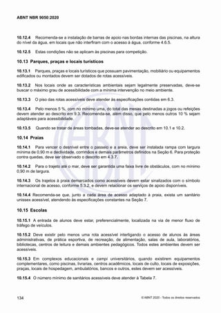 10.12.4	 Recomenda-se a instalação de barras de apoio nas bordas internas das piscinas, na altura
do nível da água, em locais que não interfiram com o acesso à água, conforme 4.6.5.
10.12.5	 Estas condições não se aplicam às piscinas para competição.
10.13	 Parques, praças e locais turísticos
10.13.1	 Parques, praças e locais turísticos que possuam pavimentação, mobiliário ou equipamentos
edificados ou montados devem ser dotados de rotas acessíveis.
10.13.2	 Nos locais onde as características ambientais sejam legalmente preservadas, deve-se
buscar o máximo grau de acessibilidade com a mínima intervenção no meio ambiente.
10.13.3	 O piso das rotas acessíveis deve atender às especificações contidas em 6.3.
10.13.4	 Pelo menos 5 %, com no mínimo uma, do total das mesas destinadas a jogos ou refeições
devem atender ao descrito em 9.3. Recomenda-se, além disso, que pelo menos outros 10 % sejam
adaptáveis para acessibilidade.
10.13.5	 Quando se tratar de áreas tombadas, deve-se atender ao descrito em 10.1 e 10.2.
10.14	 Praias
10.14.1	 Para vencer o desnível entre o passeio e a areia, deve ser instalada rampa com largura
mínima de 0,90 m e declividade, corrimãos e demais parâmetros definidos na Seção 6. Para proteção
contra quedas, deve ser observado o descrito em 4.3.7.
10.14.2	 Para o trajeto até o mar, deve ser garantida uma faixa livre de obstáculos, com no mínimo
0,90 m de largura.
10.14.3	 Os trajetos à praia demarcados como acessíveis devem estar sinalizados com o símbolo
internacional de acesso, conforme 5.3.2, e devem relacionar os serviços de apoio disponíveis.
10.14.4	 Recomenda-se que, junto a cada área de acesso adaptado à praia, exista um sanitário
unissex acessível, atendendo às especificações constantes na Seção 7.
10.15	 Escolas
10.15.1	 A entrada de alunos deve estar, preferencialmente, localizada na via de menor fluxo de
tráfego de veículos.
10.15.2	 Deve existir pelo menos uma rota acessível interligando o acesso de alunos às áreas
administrativas, de prática esportiva, de recreação, de alimentação, salas de aula, laboratórios,
bibliotecas, centros de leitura e demais ambientes pedagógicos. Todos estes ambientes devem ser
acessíveis.
10.15.3	 Em complexos educacionais e campi universitários, quando existirem equipamentos
complementares, como piscinas, livrarias, centros acadêmicos, locais de culto, locais de exposições,
praças, locais de hospedagem, ambulatórios, bancos e outros, estes devem ser acessíveis.
10.15.4	 O número mínimo de sanitários acessíveis deve atender à Tabela 7.
134
ABNT NBR 9050:2020
© ABNT 2020 - Todos os direitos reservados
 