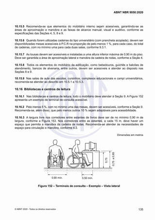 10.15.5	 Recomenda-se que elementos do mobiliário interno sejam acessíveis, garantindo-se as
áreas de aproximação e manobra e as faixas de alcance manual, visual e auditivo, conforme as
especificações das Seções 4, 5, 8 e 9.
10.15.6	 Quando forem utilizadas cadeiras do tipo universitário (com prancheta acoplada), devem ser
disponibilizadas mesas acessíveis à P.C.R na proporção de pelo menos 1 %, para cada caso, do total
de cadeiras, com no mínimo uma para cada duas salas, conforme 9.3.1.
10.15.7	 As lousas devem ser acessíveis e instaladas a uma altura inferior máxima de 0,90 m do piso.
Deve ser garantida a área de aproximação lateral e manobra da cadeira de rodas, conforme a Seção 4.
10.15.8	 Todos os elementos do mobiliário da edificação, como bebedouros, guichês e balcões de
atendimento, bancos de alvenaria, entre outros, devem ser acessíveis e atender ao disposto nas
Seções 8 e 9.
10.15.9	 Nas salas de aula das escolas, cursinhos, complexos educacionais e campi universitários,
recomenda-se atender ao descrito em 10.5.1 a 10.5.3.
10.16	 Bibliotecas e centros de leitura
10.16.1	 Nas bibliotecas e centros de leitura, todo o mobiliário deve atender à Seção 9. A Figura 152
apresenta um exemplo de terminal de consulta acessível.
10.16.2	 Pelo menos 5 %, com no mínimo uma das mesas, devem ser acessíveis, conforme a Seção 9.
Recomenda-se, além disso, que pelo menos outros 10 % sejam adaptáveis para acessibilidade.
10.16.3	 A largura livre nos corredores entre estantes de livros deve ser de no mínimo 0,90 m de
largura, conforme a Figura 153. Nos corredores entre as estantes, a cada 15 m, deve haver um
espaço que permita a manobra da cadeira de rodas. Recomenda-se atender às necessidades de
espaço para circulação e manobra, conforme 4.3.
Dimensões em metros
0,90 mín.
0,75
a
0,85
0,73
0,50 mín.
Figura 152 – Terminais de consulta – Exemplo – Vista lateral
135
ABNT NBR 9050:2020
© ABNT 2020 - Todos os direitos reservados
 