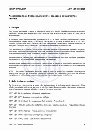 Acessibilidade a edificações, mobiliário, espaços e equipamentos
urbanos
1	 Escopo
Esta Norma estabelece critérios e parâmetros técnicos a serem observados quanto ao projeto,
construção, instalação e adaptação do meio urbano e rural, e de edificações quanto às condições de
acessibilidade.
No estabelecimento desses critérios e parâmetros técnicos, foram consideradas diversas condições
de mobilidade e de percepção do ambiente, com ou sem a ajuda de aparelhos específicos, como
próteses, aparelhos de apoio, cadeiras de rodas, bengalas de rastreamento, sistemas assistivos de
audição ou qualquer outro que venha a complementar as necessidades individuais.
Esta Norma visa proporcionar a utilização de maneira autônoma, independente e segura do ambiente,
edificações, mobiliário, equipamentos urbanos e elementos à maior quantidade possível de pessoas,
independentemente de idade, estatura ou limitação de mobilidade ou percepção.
As áreas técnicas de serviço ou de acesso restrito, como casas de máquinas, barriletes, passagem
de uso técnico, e outros similares, não precisam ser acessíveis.
As edificações residenciais multifamiliares, condomínios e conjuntos habitacionais necessitam ser
acessíveis em suas áreas de uso comum. As unidades autônomas acessíveis são localizadas em rota
acessível.
NOTA	 Para serem considerados acessíveis, todos os espaços, edificações, mobiliários e equipamentos
urbanos que vierem a ser projetados, construídos, montados ou implantados, bem como as reformas
e ampliações de edificações e equipamentos urbanos, atendem ao disposto nesta Norma.
2	 Referências normativas
Os documentos relacionados a seguir são indispensáveis à aplicação deste documento. Para
referências datadas, aplicam-se somente as edições citadas. Para referências não datadas, aplicam-se
as edições mais recentes do referido documento (incluindo emendas).
ABNT NBR 5410, Instalações elétricas de baixa tensão
ABNT NBR 9077, Saídas de emergência em edifícios
ABNT NBR 10152, Níveis de ruído para conforto acústico ‒ Procedimento
ABNT NBR 10283, Revestimentos eletrolíticos de metais e plásticos sanitários ‒ Requisitos e métodos
de ensaio
ABNT NBR 10339, Piscinas – Projeto, execução e manutenção
ABNT NBR 10898, Sistema de iluminação de emergência
ABNT NBR 11003, Tintas ‒ Determinação da aderência
ABNT NBR 9050:2020
NORMA BRASILEIRA
1
© ABNT 2020 - Todos os direitos reservados
 