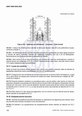 Dimensões em metros
0,90 mín.
Figura 153 – Estantes em bibliotecas – Exemplo – Vista frontal
10.16.4	 A altura dos fichários deve atender às faixas de alcance manual e aos parâmetros visuais,
conforme a Seção 4.
10.16.5	 As bibliotecas devem garantir recursos audiovisuais, publicações em texto digital acessível
e serviço de apoio, conforme definido em legislação específica (ver [3] e [7] da Bibliografia).
Recomenda-se que possuam também publicações em Braille.
10.16.6	 Pelo menos 5 % do total de terminais de consulta por meio de computadores e acesso à
internet devem ser acessíveis à P.C.R. e P.M.R. Recomenda-se, além disso, que pelo menos outros
10 % sejam adaptáveis para acessibilidade.
10.17	 Locais de comércio
Todos os locais de comércio devem garantir pelo menos uma entrada acessível, além de atender às
legislações específicas sobre acessibilidade (ver [3] e [7] da Bibliografia).
10.17.1	A largura livre nos corredores de compras deve ser de no mínimo 0,90 m de largura e, a cada
10 m, deve haver um espaço para manobra da cadeira de rodas. Recomenda-se a rotação de 180°,
conforme a Seção 4.
10.17.2	 Quando existirem vestiários ou provadores para o uso do público, pelo menos um deve ser
acessível, prevendo uma entrada com vão livre de no mínimo 0,80 m de largura e dimensões mínimas
internas de 1,20 m por 1,20 m, livre de obstáculo. Quando houver porta de eixo vertical, deve atender
ao descrito em 6.11.2.6 e 6.11.2.7, e, no caso de porta de correr, deve atender ao descrito em 6.11.2.4
e 6.11.2.11.
10.17.3	Pelo menos 5 % das caixas de pagamento, com no mínimo uma do total de local de caixas,
devem atender às condições de 9.2.2.
10.18	 Estabelecimento bancário
10.18.1	 Quando da existência de áreas de bloqueio ou dispositivos de segurança para acesso, deve
ser prevista outra entrada vinculada a uma rota acessível.
10.18.2	 Os balcões e os equipamentos de autoatendimento devem atender ao descrito em 9.2.1
e 9.4.2.
136
ABNT NBR 9050:2020
© ABNT 2020 - Todos os direitos reservados
 