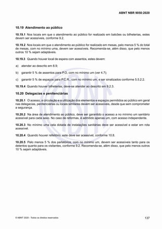 10.19	 Atendimento ao público
10.19.1	 Nos locais em que o atendimento ao público for realizado em balcões ou bilheterias, estes
devem ser acessíveis, conforme 9.2.
10.19.2	 Nos locais em que o atendimento ao público for realizado em mesas, pelo menos 5 % do total
de mesas, com no mínimo uma, devem ser acessíveis. Recomenda-se, além disso, que pelo menos
outros 10 % sejam adaptáveis.
10.19.3	 Quando houver local de espera com assentos, estes devem:
 a)	 atender ao descrito em 8.9;
 b)	 garantir 5 % de assentos para P.O, com no mínimo um (ver 4.7);
 c)	 garantir 5 % de espaços para P.C.R., com no mínimo um, e ser sinalizados conforme 5.5.2.2.
10.19.4	 Quando houver bilheterias, deve-se atender ao descrito em 9.2.3.
10.20	 Delegacias e penitenciárias
10.20.1	 O acesso, a circulação e a utilização dos elementos e espaços permitidos ao público em geral
nas delegacias, penitenciárias ou locais similares devem ser acessíveis, desde que sem comprometer
a segurança.
10.20.2	 Na área de atendimento ao público, deve ser garantido o acesso a no mínimo um sanitário
acessível para cada sexo. No caso de reformas, é admitido apenas um, com acesso independente.
10.20.3	 No mínimo uma cela dotada de instalações sanitárias deve ser acessível e estar em rota
acessível.
10.20.4	 Quando houver refeitório, este deve ser acessível, conforme 10.8.
10.20.5	 Pelo menos 5 % dos parlatórios, com no mínimo um, devem ser acessíveis tanto para os
detentos quanto para os visitantes, conforme 9.2. Recomenda-se, além disso, que pelo menos outros
10 % sejam adaptáveis.
137
ABNT NBR 9050:2020
© ABNT 2020 - Todos os direitos reservados
 