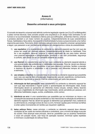 Anexo A
(informativo)
Desenho universal e seus princípios
O conceito de desenho universal está definido conforme legislação vigente (ver [1] e [7] na Bibliografia)
e pelas normas técnicas. Este conceito propõe uma arquitetura e um design mais centrados no ser
humano e na sua diversidade. Estabelece critérios para que edificações, ambientes internos, urbanos
e produtos atendam a um maior número de usuários, independentemente de suas características
físicas, habilidades e faixa etária, favorecendo a biodiversidade humana e proporcionando uma melhor
ergonomia para todos. Para tanto, foram definidos sete princípios do desenho universal, apresentados
a seguir, que passaram a ser mundialmente adotados em planejamentos e obras de acessibilidade:
 1)	 uso equitativo: é a característica do ambiente ou elemento espacial que faz com que ele
possa ser usado por diversas pessoas, independentemente de idade ou habilidade. Para
ter o uso equitativo, deve-se: propiciar o mesmo significado de uso para todos; eliminar
uma possível segregação e estigmatização; promover o uso com privacidade, segurança
e conforto, sem deixar de ser um ambiente atraente ao usuário;
 2)	 uso flexível: é a característica que faz com que o ambiente ou elemento espacial atenda a
uma grande parte das preferências e habilidades das pessoas. Para tal, devem-se oferecer
diferentes maneiras de uso, possibilitar o uso para destros e canhotos, facilitar a precisão
e destreza do usuário e possibilitar o uso a pessoas com diferentes tempos de reação
a estímulos;
 3)	 uso simples e intuitivo: é a característica do ambiente ou elemento espacial que possibilita
que o seu uso seja de fácil compreensão, dispensando, para tal, experiência, conhecimento,
habilidades linguísticas ou grande nível de concentração por parte das pessoas;
 4)	 informação de fácil percepção: essa característica do ambiente ou elemento espacial faz
com que seja redundante e legível quanto a apresentações de informações vitais. Essas
informações devem se apresentar em diferentes modos (visuais, verbais, táteis), fazendo
com que a legibilidade da informação seja maximizada, sendo percebida por pessoas com
diferentes habilidades (cegos, surdos, analfabetos, entre outros);
 5)	 tolerância ao erro: é uma característica que possibilita que se minimizem os riscos e as
consequências adversas de ações acidentais ou não intencionais na utilização do ambiente ou
elemento espacial. Para tal, devem-se agrupar os elementos que apresentam risco, isolando-os
ou eliminando-os, empregar avisos de risco ou erro, fornecer opções para minimizar as falhas
e evitar ações inconscientes em tarefas que requeiram vigilância;
 6)	 baixo esforço físico: nesse princípio, o ambiente ou elemento espacial deve oferecer
condições de ser usado de maneira eficiente e confortável, com o mínimo de fadiga muscular
do usuário. Para alcançar esse princípio, deve-se: possibilitar que os usuários mantenham
o corpo em posição neutra, usar força de operação razoável, minimizar ações repetidas
e minimizar a sustentação do esforço físico;
138
ABNT NBR 9050:2020
© ABNT 2020 - Todos os direitos reservados
 