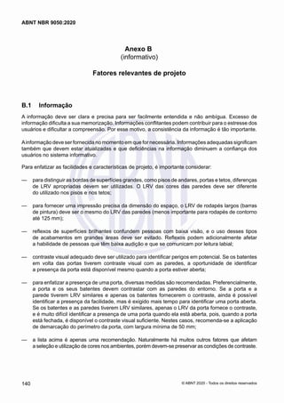 Anexo B
(informativo)
Fatores relevantes de projeto
B.1	 Informação
A informação deve ser clara e precisa para ser facilmente entendida e não ambígua. Excesso de
informação dificulta a sua memorização. Informações conflitantes podem contribuir para o estresse dos
usuários e dificultar a compreensão. Por esse motivo, a consistência da informação é tão importante.
Ainformação deve ser fornecida no momento em que for necessária. Informações adequadas significam
também que devem estar atualizadas e que deficiências na informação diminuem a confiança dos
usuários no sistema informativo.
Para enfatizar as facilidades e características de projeto, é importante considerar:
	
— para distinguir as bordas de superfícies grandes, como pisos de andares, portas e tetos, diferenças
de LRV apropriadas devem ser utilizadas. O LRV das cores das paredes deve ser diferente
do utilizado nos pisos e nos tetos;
	
— para fornecer uma impressão precisa da dimensão do espaço, o LRV de rodapés largos (barras
de pintura) deve ser o mesmo do LRV das paredes (menos importante para rodapés de contorno
até 125 mm);
	
— reflexos de superfícies brilhantes confundem pessoas com baixa visão, e o uso desses tipos
de acabamentos em grandes áreas deve ser evitado. Reflexos podem adicionalmente afetar
a habilidade de pessoas que têm baixa audição e que se comunicam por leitura labial;
	
— contraste visual adequado deve ser utilizado para identificar perigos em potencial. Se os batentes
em volta das portas tiverem contraste visual com as paredes, a oportunidade de identificar
a presença da porta está disponível mesmo quando a porta estiver aberta;
	
— para enfatizar a presença de uma porta, diversas medidas são recomendadas. Preferencialmente,
a porta e os seus batentes devem contrastar com as paredes do entorno. Se a porta e a
parede tiverem LRV similares e apenas os batentes fornecerem o contraste, ainda é possível
identificar a presença da facilidade, mas é exigido mais tempo para identificar uma porta aberta.
Se os batentes e as paredes tiverem LRV similares, apenas o LRV da porta fornece o contraste,
e é muito difícil identificar a presença de uma porta quando ela está aberta, pois, quando a porta
está fechada, é disponível o contraste visual suficiente. Nestes casos, recomenda-se a aplicação
de demarcação do perímetro da porta, com largura mínima de 50 mm;
	
— a lista acima é apenas uma recomendação. Naturalmente há muitos outros fatores que afetam
a seleção e utilização de cores nos ambientes, porém devem-se preservar as condições de contraste.
140
ABNT NBR 9050:2020
© ABNT 2020 - Todos os direitos reservados
 