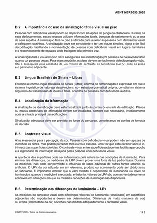 B.2	 A importância do uso da sinalização tátil e visual no piso
Pessoas com deficiência visual podem se deparar com situações de perigo ou obstáculos. Durante os
seus deslocamentos, essas pessoas utilizam informações táteis, bengalas de rastreamento ou a sola
de seus sapatos. A sinalização tátil no piso é utilizada para auxiliar as pessoas com deficiência visual
a trafegarem sozinhas. A sinalização deve ser consistente e ter um leiaute simples, lógico e de fácil
decodificação, facilitando a movimentação de pessoas com deficiência visual em lugares familiares
e o reconhecimento de espaços onde trafegam pela primeira vez.
A sinalização tátil e visual no piso deve assegurar a sua identificação por pessoas de baixa visão tanto
quanto por pessoas cegas. Para esse propósito, os pisos devem ser facilmente detectáveis pela visão.
Isto é conseguido pela aplicação de um mínimo de contraste de luminância (∆LRV) entre os pisos
e o pavimento adjacente.
B.3	 Língua Brasileira de Sinais – Libras
Entende-se como Língua Brasileira de Sinais (Libras) a forma de comunicação e expressão em que o
sistema linguístico de natureza visual-motora, com estrutura gramatical própria, constitui um sistema
linguístico de transmissão de ideias e fatos, oriundos de pessoas com deficiência auditiva.
B.4	 Localização da informação
A sinalização de identificação deve estar localizada junto às portas de entrada da edificação. Planos
ou mapas acessíveis de orientação devem ser instalados, sempre que necessário, imediatamente
após a entrada principal das edificações.
Sinalização adequada deve ser prevista ao longo do percurso, considerando os pontos de tomada
de decisão.
B.5	 Contraste visual
A luz é essencial para a percepção da cor. Pessoas com deficiência visual podem não ser capazes de
identificar as cores, mas podem perceber tons claros e escuros, uma vez que esta característica é in-
trínseca das superfícies coloridas. O contraste visual entre superfícies adjacentes facilita a percepção
e a legibilidade da informação desejada pelas pessoas com deficiência visual.
A aparência das superfícies pode ser influenciada pela natureza das condições de iluminação. Para
eliminar tais diferenças, os medidores de LRV devem prover uma fonte de luz padronizada. Durante
as medições, não pode ser permitida a influência de luzes advindas de outras fontes naturais ou
artificiais. O LRV da cor utilizada em um elemento, produto ou acabamento pode ser obtido junto
ao fabricante. É importante lembrar que o valor medido é dependente da iluminância (ou nível de
iluminação), quando a medição é executada; entretanto, valores de LRV são apenas verdadeiramente
aplicáveis em situações em que as mesmas condições de iluminação são disponíveis.
B.6	 Determinação das diferenças de luminância – LRV
As medições de contraste visual com diferenças relativas de luminância (tonalidade) em superfícies
adjacentes são importantes e devem ser determinadas. Diferenças de matiz (natureza da cor)
ou croma (intensidade da cor) sozinhas não medem adequadamente o contraste visual.
141
ABNT NBR 9050:2020
© ABNT 2020 - Todos os direitos reservados
 