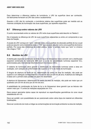 Para determinar a diferença relativa de luminância, o LRV da superfície deve ser conhecido.
Os fabricantes fornecem os LRV das cores e acabamentos.
Quando o LRV não for conhecido, a luminância relativa das superfícies pode ser medida sob as
mesmas condições de iluminação nas duas superfícies, por aparelho específico.
B.7	 Diferença entre valores de LRV
O ponto recomendado entre os valores de LRV entre duas superfícies está descrito na Tabela 2.
Ela é baseada na diferença de LRV de suas superfícies adjacentes ou entre um componente e sua
base de fixação.
A escala de LRV começa em “zero”, definida como uma superfície de absorção perfeita de luz a qual
pode-se assumir como totalmente preta, e “100” que se pode assumir como uma superfície de branco
perfeito. Por causa das influências de ordem prática, “preto” é sempre maior que “zero” e o branco
não chega a “100”.
B.8	 Medidor de LRV
A distribuição espectral combinada da fonte de luz e do fotossensor deve coincidir com a distribuição
espectral combinada do iluminante D65 com a curva de sensibilidade luminosa espectral V(λ),
padronizadas pela International Electrotechnical Commission (IEC).
O sistema de iluminação deve garantir a distribuição da intensidade luminosa sobre a área em
avaliação, com variação de uniformidade não superior a 10 % da média de iluminação.
O ângulo de abertura da fonte de luz, determinado do centro da área de medição, não pode ser
superior a um retângulo correspondendo a 10 min de arco por 20 min de arco. A abertura do retângulo
é dada com o primeiro lado paralelo ao plano do observador.
A abertura do fotossensor, determinada do centro da área de medição, não pode ser maior que um
quadrado com 20 min de arco por 20 min de arco.
A estabilidade da combinação da fonte de luz e do fotossensor deve garantir que as leituras não
variem mais que 1 % entre as medições espaçadas em 10 s.
Deve possuir geometria óptica capaz de reproduzir as especificações geométricas do cone visual
estabelecido em 4.8.
Deve ser portátil, com possibilidade de ser posicionado sobre vários tipos de material em diferentes
localizações.
Deve ser construído de modo a mitigar as contaminações da iluminação ambiente na área de medição.
142
ABNT NBR 9050:2020
© ABNT 2020 - Todos os direitos reservados
 