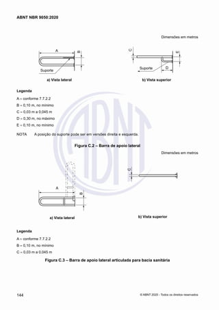 Dimensões em metros
A
B
Suporte
	
Suporte D
C
E
	 a) Vista lateral	 b) Vista superior
Legenda
A = conforme 7.7.2.2
B = 0,10 m, no mínimo
C = 0,03 m a 0,045 m
D = 0,30 m, no máximo
E = 0,10 m, no mínimo
NOTA	 A posição do suporte pode ser em versões direita e esquerda.
Figura C.2 ‒ Barra de apoio lateral
Dimensões em metros
A
B
a) Vista lateral
C
b) Vista superior
Legenda
A = conforme 7.7.2.2
B = 0,10 m, no mínimo
C = 0,03 m a 0,045 m
Figura C.3 ‒ Barra de apoio lateral articulada para bacia sanitária
144
ABNT NBR 9050:2020
© ABNT 2020 - Todos os direitos reservados
 