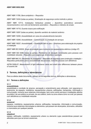 ABNT NBR 11785, Barra antipânico ‒ Requisitos
ABNT NBR 13434 (todas as partes), Sinalização de segurança contra incêndio e pânico
ABNT NBR 13713, Instalações hidráulicas prediais ‒ Aparelhos automáticos acionados
mecanicamente e com ciclo de fechamento automático ‒ Requisitos e métodos de ensaio
ABNT NBR 14718, Guarda-corpos para edificação
ABNT NBR 15097 (todas as partes), Aparelho sanitário de material cerâmico
ABNT NBR 15250, Acessibilidade em caixa de autoatendimento bancário
ABNT NBR 15599, Acessibilidade ‒ Comunicação na prestação de serviços
ABNT NBR 16537, Acessibilidade – Sinalização tátil no piso – Diretrizes para elaboração de projetos
e instalação
ABNT NBR IEC 60529, Graus de proteção para invólucros de equipamentos elétricos (código IP)
ABNT NBR ISO 9386 (todas as partes), Plataformas de elevação motorizadas para pessoas com
mobilidade reduzida ‒ Requisitos para segurança, dimensões e operação
ABNT NBR NM 313, Elevadores de passageiros ‒ Requisitos de segurança para construção e instalação ‒
Requisitos particulares para a acessibilidade das pessoas, incluindo pessoas com deficiência
ASTM C609-07, Measurement of light reflectance value and small color differences between pieces
of ceramic tile
3	 Termos, definições e abreviaturas
Para os efeitos deste documento, aplicam-se os seguintes termos, definições e abreviaturas.
3.1	 Termos e definições
3.1.1	
acessibilidade
possibilidade e condição de alcance, percepção e entendimento para utilização, com segurança e
autonomia, de espaços, mobiliários, equipamentos urbanos, edificações, transportes, informação e
comunicação, inclusive seus sistemas e tecnologias, bem como outros serviços e instalações abertos
ao público, de uso público ou privado, de uso coletivo, tanto na zona urbana como na rural, por pessoa
com deficiência ou mobilidade reduzida
3.1.2	
acessível
espaços, mobiliários, equipamentos urbanos, edificações, transportes, informação e comunicação,
inclusive seus sistemas e tecnologias ou elementos, que possam ser alcançados, acionados, utilizados
e vivenciados por qualquer pessoa
3.1.3	
adaptável
espaço, edificação, mobiliário, equipamento urbano ou elemento cujas características possam ser
alteradas para que se tornem acessíveis
2
ABNT NBR 9050:2020
© ABNT 2020 - Todos os direitos reservados
 
