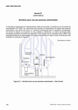 Anexo D
(informativo)
Sanitário para uso por pessoas ostomizadas
A International Organization for Standardization (ISO) tem discutido, no âmbito de sua Comissão de
Acessibilidade (TC 59/SC 16), alternativas para atender às necessidades de higiene para pessoas
ostomizadas, mas ainda não houve um consenso internacional para a respectiva normalização,
em termos de leiaute, uso exclusivo ou não, medidas e tolerâncias, ou mesmo aprovação pelas
autoridades sanitárias envolvidas em cada país. Uma solução que foi reportada para a ABNT pela
Sociedade Brasileira de Ostomizados como tendo sido adotada em alguns casos no Brasil para esta
finalidade é a ilustrada na Figura D.1.
Dimensões em metros
Válvula de
descarga
Prateleira
0,80
1,10
Bacia sanitária
infantil
Espelho
Ducha higiênica
Figura D.1 – Sanitário para uso por pessoas ostomizadas – Vista frontal
146
ABNT NBR 9050:2020
© ABNT 2020 - Todos os direitos reservados
 