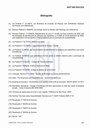 Bibliografia
[1] 	 Lei Federal n° 13.146/15, Lei Brasileira de Inclusão da Pessoa com Deficiência (Estatuto
da Pessoa com Deficiência)
[2] 	 Decreto Federal nº 6949/09, Convenção sobre os Direitos das Pessoas com Deficiência
[3] 	 Decreto Federal – nº 5296/04, Regulamenta as Leis n°s 10.048, de 8 de novembro de 2000, que
dá prioridade de atendimento às pessoas que especifica, e 10.098, de 19 de dezembro de 2000,
que estabelece normas gerais e critérios básicos para a promoção da acessibilidade
[4] 	 Lei Federal nº 10.741/03, Estatuto do Idoso
[5] 	 Lei Federal nº 10.436/02, Língua Brasileira de Sinais − Libras
[6] 	 Lei Federal 10.048/00, que dá prioridade de atendimento às pessoas que especifica e dá outras
providências
[7] 	 Lei Federal 10.098/00, que estabelece normas gerais e critérios básicos para a promoção da
acessibilidade
[8] 	 Lei Federal nº 9.503/97 − Código de Trânsito Brasileiro
[9] 	 Lei Federal nº 8842/94, Política Nacional do Idoso
[10] 	
Lei Federal nº 8.078/90, Código de defesa do consumidor
[11] 	Instrução Técnica nº 11/2004 – Saídas de Emergência (Corpo de Bombeiros)
[12] 	
ADA - The Americans with Disabilities Act − Accessible Stadiums
[13] 	
Building construction − Accessibility and usability of the built environment. ISO/TC 59/SC 16. 2011
[14] 	
BSI British Standards − Design of buildings and their approaches to meet the needs of disabled
people – Code of practice BS 8300:2009
[15] 	
Conheça as regras para arrumar a sua calçada. Prefeitura de São Paulo. 2005
[16] 	
Normas Técnicas sobre Acessibilidade: Decreto-Lei nº 123/97 Folhetos SNR nº 18
[17] 	
Resolução nº 738/18 do Contran
[18] 	
Resolução nº 303/08 do Contran
[19] 	
Resolução nº 236/07 do Contran
[20] 	
Resolução nº 304/08 do Contran
[21] 	
NR 26 − MT
147
ABNT NBR 9050:2020
© ABNT 2020 - Todos os direitos reservados
 