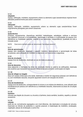 3.1.4	
adaptado
espaço, edificação, mobiliário, equipamento urbano ou elemento cujas características originais foram
alteradas posteriormente para serem acessíveis
3.1.5	
adequado
espaço, edificação, mobiliário, equipamento urbano ou elemento cujas características foram
originalmente planejadas para serem acessíveis
3.1.6	
ajuda técnica
produtos, equipamentos, dispositivos, recursos, metodologias, estratégias, práticas e serviços
que objetivem promover a funcionalidade, relacionada à atividade e à participação da pessoa com
deficiência ou mobilidade reduzida, visando a sua autonomia, independência, qualidade de vida e
inclusão social
NOTA	 Esse termo também pode ser denominado “tecnologia assistiva”.
3.1.7	
área de aproximação
espaço sem obstáculos, destinado a garantir manobra, deslocamento e aproximação de todas
as pessoas, para utilização de mobiliário ou elemento com autonomia e segurança
3.1.8	
área de circulação
espaço livre de obstáculos, destinado ao uso de todas as pessoas
3.1.9	
área de descanso
área adjacente e interligada às áreas de circulação interna ou externa às edificações, destinada
aos usuários que necessitem de paradas temporárias para posterior continuação do trajeto
3.1.10	
área de refúgio ou resgate
área com acesso direto para uma saída, destinada a manter em segurança pessoas com deficiência
ou com mobilidade reduzida, enquanto aguardam socorro em situação de sinistro
3.1.11	
área de transferência
espaço livre de obstáculos, correspondente no mínimo a um módulo de referência, a ser utilizado para
transferência por pessoa com deficiência ou mobilidade reduzida, observando as áreas de circulação
e manobra
3.1.12	
banheiro
cômodo que dispõe de chuveiro ou chuveiro e banheira, bacia sanitária, lavatório, espelho e demais
acessórios
3.1.13	
calçada
parte da via, normalmente segregada e em nível diferente, não destinada à circulação de veículos,
reservada ao trânsito de pedestres e, quando possível, à implantação de mobiliário, sinalização,
vegetação, placas de sinalização e outros fins
3
ABNT NBR 9050:2020
© ABNT 2020 - Todos os direitos reservados
 