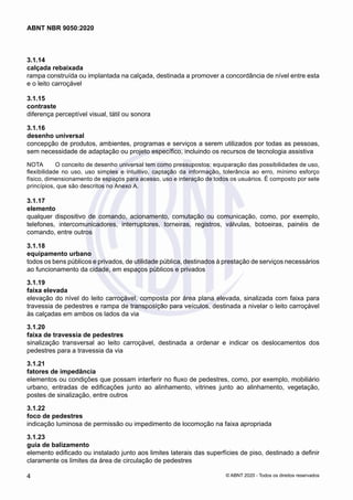 3.1.14	
calçada rebaixada
rampa construída ou implantada na calçada, destinada a promover a concordância de nível entre esta
e o leito carroçável
3.1.15	
contraste
diferença perceptível visual, tátil ou sonora
3.1.16	
desenho universal
concepção de produtos, ambientes, programas e serviços a serem utilizados por todas as pessoas,
sem necessidade de adaptação ou projeto específico, incluindo os recursos de tecnologia assistiva
NOTA	 O conceito de desenho universal tem como pressupostos: equiparação das possibilidades de uso,
flexibilidade no uso, uso simples e intuitivo, captação da informação, tolerância ao erro, mínimo esforço
físico, dimensionamento de espaços para acesso, uso e interação de todos os usuários. É composto por sete
princípios, que são descritos no Anexo A.
3.1.17	
elemento
qualquer dispositivo de comando, acionamento, comutação ou comunicação, como, por exemplo,
telefones, intercomunicadores, interruptores, torneiras, registros, válvulas, botoeiras, painéis de
comando, entre outros
3.1.18	
equipamento urbano
todos os bens públicos e privados, de utilidade pública, destinados à prestação de serviços necessários
ao funcionamento da cidade, em espaços públicos e privados
3.1.19	
faixa elevada
elevação do nível do leito carroçável, composta por área plana elevada, sinalizada com faixa para
travessia de pedestres e rampa de transposição para veículos, destinada a nivelar o leito carroçável
às calçadas em ambos os lados da via
3.1.20	
faixa de travessia de pedestres
sinalização transversal ao leito carroçável, destinada a ordenar e indicar os deslocamentos dos
pedestres para a travessia da via
3.1.21	
fatores de impedância
elementos ou condições que possam interferir no fluxo de pedestres, como, por exemplo, mobiliário
urbano, entradas de edificações junto ao alinhamento, vitrines junto ao alinhamento, vegetação,
postes de sinalização, entre outros
3.1.22	
foco de pedestres
indicação luminosa de permissão ou impedimento de locomoção na faixa apropriada
3.1.23	
guia de balizamento
elemento edificado ou instalado junto aos limites laterais das superfícies de piso, destinado a definir
claramente os limites da área de circulação de pedestres
4
ABNT NBR 9050:2020
© ABNT 2020 - Todos os direitos reservados
 